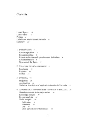 Contents




List of figures   vii
List of tables   vii
Preface ix
Definitions, abbreviations and units        xi
Summary xiii


1 INTRODUCTION 1
  Research problem 1
  Research context 3
  Research aim, research questions and limitations    4
  Research method 6
  Structure of the thesis  7

2 STRATEGIC NICHE MANAGEMENT                8
  Landscape 10
  Regimes 11
  Niches 14

3 JATROPHA 18
  Properties 18
  Applications 21
  Technical description of application domains in Tanzania   22

4 ANALYSIS OF JATROPHA BIOFUEL TRANSITION IN TANZANIA        30
  Short introduction to the experiments 30
  Landscape analysis 31
  Regime analysis 36
  Niche analysis    49
      Cultivation    50
      Production     62
      Use     69
      Other applications for Jatropha oil        74


                                        v
 