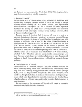 34

developing or low-income countries (World Bank 2006). Cultivating Jatropha in
a developing country fits in with this perspective.

   Tanzania’s low GDP
Another global factor is Tanzania’s GDP, which is low even in comparison with
that of many developing countries. Related to this is the scarcity of foreign
exchange. GDP is currently USD 26.62 billion (2005 est.) for a population of
almost 37 million. GDP/capita is USD 700. In Tanzania, 36% of the population
live below the poverty line (2002 est.).20 Growing Jatropha could contribute
substantially towards relieving the country’s foreign exchange constraint, while
at the same time boosting growth.
   Tanzania imports all its diesel fuel. If Jatropha oil were to be used as a
substitute for that diesel, the country would save an enormous amount of foreign
exchange. For example, the import of over 465 million litres of diesel (gas oils)
imported in 2002 had a value of over TZS 465 billion (USD 423 million) at a
pump price of TZS 1000 (USD 0.90). This was 4.7% of the GDP for that year
(USD 8,927.1 million), a heavy burden on the balance of payments. To
produce465 million litres of Jatropha oil, the country would need: 232,500 to
465,000 ha of land (with an assumed Jatropha oil yield of 1000 to 2000 liters/ha.
The total surface area of Tanzania is about (900,000 km2) or 90 million hectares,
of which 94.4%21 (85 million ha) is not arable or under permanent crops. Less
than 1% would have to be covered with Jatropha in order to make Tanzania self
sufficient in diesel. Even partial substitution would yield big savings in foreign
exchange.

   Poor infrastructure in Tanzania
The infrastructure in Tanzania is very poor. The roads are hardly sufficient for
lorries, especially in very remote areas. The infrastructure for electricity is also
very poor, most electricity being generated in the south of Tanzania (through
hydro power) and the power lines being reliable. This results in regular power
shutdowns. Jatropha biofuel can be produced in remote areas, creating an energy
source which is not dependent on the current infrastructure. On the other hand,
when Jatropha seed or biofuel is exported to other countries, the infrastructure is
more important.
   The perspective of the government of Tanzania with regard to renewable
energies is described in the following section.



20
     http://www.cia.gov/cia/publications/factbook/geos/tz.html, accessed January 2006.
21
     2001 est. http://www.cia.gov/cia/publications/factbook/geos/tz.html
 