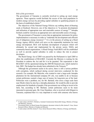35

Role of the government
The government of Tanzania is currently involved in setting up rural energy
agencies. These agencies would facilitate the access of the rural population to
modern energy services by providing capital subsidies to qualifying projects on
the basis of established criteria.22
   The objectives of the National Energy Policies say nothing about oil-bearing
seeds or biodiesel. However, one of the objectives is “to promote development
and utilisation of appropriate new and renewable sources of energy”.23 Jatropha
biofuels could be viewed as an appropriate new and renewable source of energy.
   The government of Tanzania is aware that an appropriate instrument for policy
implementation is necessary in order to “undertake the development and efficient
use of indigenous energy resources”.23 It is in the process of setting up a Rural
Energy Agency (REA) which will serve as the responsible institution for rural
energy development. REA will facilitate development of projects which will
ultimately be owned and implemented by the private sector, NGOs and
community-based organisations. A Rural Energy Fund (REF) will be established
as well to provide capital subsidies in order to reduce the risk to project
developers.
   The Rural Energy Act of 2005 was passed by the Parliament in April 2005 to
allow the establishment of REA/REF. Currently the Ministry is waiting for the
President to endorse the Act and for it to be gazetted. The expectation is that
REA/REF will be operational during the 2005/06 financial year, which started in
July 2005. The budget has already been submitted to the Treasury.24
   Although the government seems to be active, there is still a serious problem
with corruption, which surfaced during several interviews conducted for this
research. For example, Mr Malcolm, who wanted to start a large-scale Jatropha
plantation for the international company D1 oils, was unable to do so because
certain politicians wanted a large sum of money for long-term use of the land.
Politicians were a problem, too, for Mr. Burland, who owns a large scale farm
near Moshi where he also has a Jatropha plantation. He would be able to provide
employment for hundreds of people if the government was willing to invest in his
farm, but, according to Mr. Burland, certain politicians seem to be more
interested in personal gain. Mr. Fons Nijenhuis, who is involved with Diligent in
Tanzania, explained that it is very important to work with someone who knows



22
     E-mail contact with Mr N. Mwihava, Assistant Commissioner Renewable Energy, Ministry of Energy
     and Minerals, Tanzania.
23
     Government Policy on Rural Energy Development, document written by Mrs Justina P. Uisso, Senior
     Research Officer, Ministry of Energy and Minerals.
24
     E-mail contact with Mrs Justina P. Uisso, Senior Research Officer, Ministry of Energy and Minerals.
 