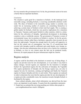 36

his way around at the government level. So far, the government seems to be more
a barrier than an important facilitator.

Conclusion
The situation is quite good for a transition to biofuels. At the landscape level,
renewable energy, including biofuels, is receiving considerable attention world-
wide. The share of biofuels in the renewable energy market is currently very
small, but an increasing number of countries are committing themselves to
achieving a certain share of biofuels in their total fuel supply. This is creating a
global market for biofuels, which has very positive implications for a transition
in Tanzania. Tanzania could export biofuels to other countries, which is a stimu-
lation for the cultivation of Jatropha. Agricultural development in developing
countries is also a worldwide concern. The government of Tanzania is aware of
environmental issues, but its position on biofuels is unclear. So far the govern-
ment has been a barrier rather than a facilitator, especially when investors do not
know the right people. Tanzania has enough land to be easily self supportive in
fuel (at the current rate of consumption, less than 1% of uncultivated land
covered with Jatropha would be sufficient) and could thereby save foreign ex-
change. Also the poor infrastructure does not have to be a barrier for a transition
to biofuels, as even in very remote areas the fuel can be produced locally.
However, for export purposes the poor infrastructure might be a barrier.


Regime analysis
A regime could be described as the dominant or normal way of doing things. A
regime can provide room for new developments, or it can make it very hard to
induce changes. Several regimes are important for the transition to Jatropha
biofuel: the Agricultural regime (for the cultivation of Jatropha), the Vegetable
Oils regime (production of Jatropha oil), the Energy regime (use, not only in
engines but also for electricity, cooking and lighting) and finally the Financial
regime (to finance Jatropha activities in each niche). These regimes are analysed
in order to determine the room that the regime provides for new developments. If
a regime provides considerable room, the transition towards Jatropha biofuels is
facilitated by the regime.
   Some cultural attitudes, about which information was derived from the inter-
views, are important in each regime. To quote from the respondents statements:
   People have an attitude like not trying anything new before other people in
   your neighbourhood have tried it. (Diligent)
 