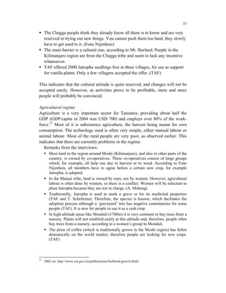 37

     The Chagga people think they already know all there is to know and are very
     reserved in trying out new things. You cannot push them too hard, they slowly
     have to get used to it. (Fons Nijenhuis)
     The main barrier is a cultural one, according to Mr. Burland. People in the
     Kilimanjaro region are from the Chagga tribe and seem to lack any incentive
     whatsoever.
     TAF offered 2000 Jatropha seedlings free in three villages, for use as support
     for vanilla plants. Only a few villagers accepted the offer. (TAF)

This indicates that the cultural attitude is quite reserved, and changes will not be
accepted easily. However, as activities prove to be profitable, more and more
people will probably be convinced.

Agricultural regime
Agriculture is a very important sector for Tanzania, providing about half the
GDP (GDP/capita in 2004 was USD 700) and employs over 80% of the work-
force.25 Most of it is subsistence agriculture, the harvest being meant for own
consumption. The technology used is often very simple, either manual labour or
animal labour. Most of the rural people are very poor, as observed earlier. This
indicates that there are currently problems in the regime.
   Remarks from the interviews:
        Most land in the region around Moshi (Kilimanjaro), and also in other parts of the
        country, is owned by co-operatives. These co-operatives consist of large groups
        which, for example, all help one day to harvest or to weed. According to Fons
        Nijenhuis, all members have to agree before a certain new crop, for example
        Jatropha, is adopted.
        In the Maasai tribe, land is owned by men, not by women. However, agricultural
        labour is often done by women, so there is a conflict. Women will be reluctant to
        plant Jatropha because they are not in charge. (A. Mshang)
        Traditionally, Jatropha is used to mark a grave or for its medicinal properties
        (TAF and T. Scheltema). Therefore, the species is known, which facilitates the
        adoption process although a ‘graveyard’ tree has negative connotations for some
        people (TAF). It is new for people to use it as a cash crop.
        In high-altitude areas like Monduli (1700m) it is very common to buy trees from a
        nursery. Plants will not establish easily at this altitude and, therefore, people often
        buy trees from a nursery, according to a women’s group in Monduli.
        The price of coffee (which is traditionally grown in the Moshi region) has fallen
        dramatically on the world market; therefore people are looking for new crops.
        (TAF)



25
     2002 est. http://www.cia.gov/cia/publications/factbook/geos/tz.html
 