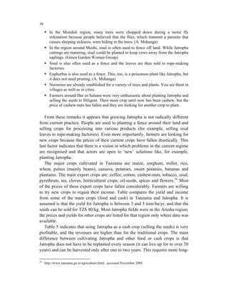 38

        In the Monduli region, many trees were chopped down during a tsetse fly
        infestation because people believed that the flies, which transmit a parasite that
        causes sleeping sickness, were hiding in the trees. (A. Mshanga)
        In the region around Moshi, sisal is often used to fence off land. While Jatropha
        cuttings are maturing, sisal could be planted to keep cows away from the Jatropha
        saplings. (Green Garden Women Group)
        Sisal is also often used as a fence and the leaves are then sold to rope-making
        factories.
        Euphorbia is also used as a fence. This, too, is a poisonous plant like Jatropha, but
        it does not need pruning. (A. Mshanga)
        Nurseries are already established for a variety of trees and plants. You see them in
        villages as well as in cities.
        Farmers around Dar es Salaam were very enthusiastic about planting Jatropha and
        selling the seeds to Diligent. Their main crop until now has been cashew, but the
        price of cashew-nuts has fallen and they are looking for another crop to plant.

   From these remarks it appears that growing Jatropha is not radically different
from current practice. People are used to planting a fence around their land and
selling crops for processing into various products (for example, selling sisal
leaves to rope-making factories). Even more importantly, farmers are looking for
new crops because the prices of their current crops have fallen drastically. This
last factor indicates that there is a vision in which problems in the current regime
are recognised and that actors are open to ‘new’ solutions like, for example,
planting Jatropha.
   The major crops cultivated in Tanzania are maize, sorghum, millet, rice,
wheat, pulses (mainly beans), cassava, potatoes, sweet potatoes, bananas and
plantains. The main export crops are: coffee, cotton, cashew-nuts, tobacco, sisal,
pyrethrum, tea, cloves, horticultural crops, oil-seeds, spices and flowers.26 Most
of the prices of these export crops have fallen considerably. Farmers are willing
to try new crops to regain their income. Table compares the yield and income
from some of the main crops (food and cash) in Tanzania and Jatropha. It is
assumed is that the yield for Jatropha is between 3 and 5 tons/ha/yr, and that the
seeds can be sold for TZS 80/kg. Most Jatropha fields were in the Arusha region;
the prices and yields for other crops are listed for that region only where data was
available.
   Table 5 indicates that using Jatropha as a cash crop (selling the seeds) is very
profitable, and the revenues are higher than for the traditional crops. The main
difference between cultivating Jatropha and other food or cash crops is that
Jatropha does not have to be replanted every season (it can live up for to over 50
years) and can be harvested only after one to two years. This requires more long-

26
     http://www.tanzania.go.tz/agriculture.html, accessed November 2005.
 