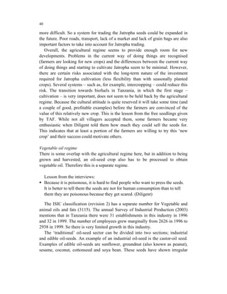 40

more difficult. So a system for trading the Jatropha seeds could be expanded in
the future. Poor roads, transport, lack of a market and lack of grain bags are also
important factors to take into account for Jatropha trading.
   Overall, the agricultural regime seems to provide enough room for new
developments. Problems in the current way of doing things are recognised
(farmers are looking for new crops) and the differences between the current way
of doing things and starting to cultivate Jatropha seem to be minimal. However,
there are certain risks associated with the long-term nature of the investment
required for Jatropha cultivation (less flexibility than with seasonally planted
crops). Several systems – such as, for example, intercropping – could reduce this
risk. The transition towards biofuels in Tanzania, in which the first stage –
cultivation – is very important, does not seem to be held back by the agricultural
regime. Because the cultural attitude is quite reserved it will take some time (and
a couple of good, profitable examples) before the farmers are convinced of the
value of this relatively new crop. This is the lesson from the free seedlings given
by TAF. While not all villagers accepted them, some farmers became very
enthusiastic when Diligent told them how much they could sell the seeds for.
This indicates that at least a portion of the farmers are willing to try this ‘new
crop’ and their success could motivate others.

Vegetable oil regime
There is some overlap with the agricultural regime here, but in addition to being
grown and harvested, an oil-seed crop also has to be processed to obtain
vegetable oil. Therefore this is a separate regime.

     Lesson from the interviews:
     Because it is poisonous, it is hard to find people who want to press the seeds.
     It is better to tell them the seeds are not for human consumption than to tell
     them they are poisonous because they get scared. (Diligent)

   The ISIC classification (revision 2) has a separate number for Vegetable and
animal oils and fats (3115). The annual Survey of Industrial Production (2003)
mentions that in Tanzania there were 31 establishments in this industry in 1996
and 32 in 1999. The number of employees grew marginally from 2626 in 1996 to
2938 in 1999. So there is very limited growth in this industry.
   The ‘traditional’ oil-seed sector can be divided into two sections; industrial
and edible oil-seeds. An example of an industrial oil-seed is the castor-oil seed.
Examples of edible oil-seeds are sunflower, groundnut (also known as peanut),
sesame, coconut, cottonseed and soya bean. These seeds have shown irregular
 