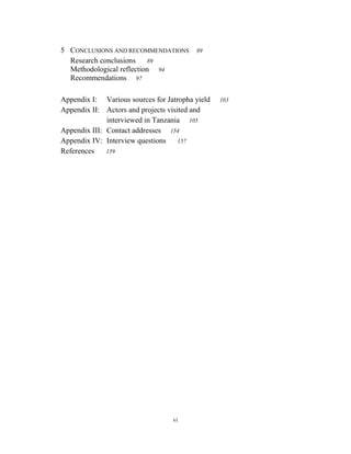 5 CONCLUSIONS AND RECOMMENDATIONS        89
  Research conclusions    89
  Methodological reflection 94
  Recommendations 97

Appendix I: Various sources for Jatropha yield   103
Appendix II: Actors and projects visited and
              interviewed in Tanzania 105
Appendix III: Contact addresses 154
Appendix IV: Interview questions 157
References    159




                                  vi
 