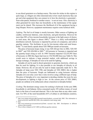 45

to use diesel generators as a backup source. The room for niches in this regime is
quite large, as villagers are often interested only in how much electricity they can
get and what equipment they can connect to it; how the electricity is generated –
from solar panels, biodiesel or another source – is not an issue. Also, electricity is
often generated for more than one household, so the maintenance of the equip-
ment can be shared. This increases the likelihood of of the equipment having a
long lifespan. However, equipment maintenance requires some technical skills.

Lighting. The fuel in oil lamps is mostly kerosene. Other sources of lighting are
candles, torchwood, batteries, solar electricity, and grid electricity. However for
more than 90% of low-income households, kerosene is the light source of choice;
in rural areas, this figure is almost 100%.29 There is a fairly well-established
distribution network. Kerosene is imported by private oil companies, and sold at
gasoline stations. This facilitates its use by low-income urban and rural house-
holds.30 A rural family spends about TZS 3000 per month on kerosene.
   The price of kerosene keeps rising: it was TZS 426 per litre in 2002, TZS 505
in 200331 and TZS 850-980 in 2005.32 All kerosene in Tanzania is imported and
the quantity keeps rising as well. In 1998 Tanzania imported 122,535,993 litres
of kerosene; in 2002 this figure had risen to 154,702,808 litres (see Table 9). This
would seem to indicate a large potential market, with additional savings in
foreign exchange, if Jatropha oil were to be used for lighting.
   Jatropha oil can be used in diesel generators to generate electricity, which can
then be used for lighting. It is also possible to use Jatropha oil directly in oil
lamps. However, the oil can only be used in lamps especially made for it. The
Jatropha oil lamp costs TZS 1700, and Jatropha oil TZS 2000/l; this is higher
than the price of kerosene. People are habituated to using kerosene whereas
Jatropha oil is not only a new fuel, it also involves using a different type of lamp.
The price of Jatropha oil is very important in deciding whether the room for new
developments in lighting is high or low. At the current price of TZS 2000/l,
people are unlikely to be enthusiastic about a transition to Jatropha biofuel.

Cooking. The dominant energy source for cooking is fuelwood. In the year 2000,
households in sub-Saharan Africa consumed nearly 470 million tonnes of wood
fuels in the form of wood and charcoal. This is far more than on any other conti-
nent. For 94% of the rural households (41% of urban) in sub-Saharan countries,

29
     http://www.hedon.info/goto.php/TanzaniaCountrySynthesis, accessed July 2005. This information is
     based on KAALE and HIFAB (1998), who conducted a rural energy study.
30
     Ibid.
31
     http://www.tanzania.go.tz/economicsurveyf.html, accessed July 2005. Development in different
     sectors of the economy.
32
     Price in Dar es Salaam on 28-7-2005 (at different gasoline stations).
 