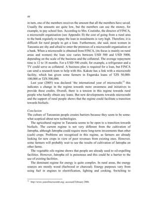 48

in turn, one of the members receives the amount that all the members have saved.
Usually the amounts are quite low, but the members can use the money, for
example, to pay school fees. According to Mrs. Coutinho, the director of FINCA,
a microcredit organisation (see Appendix II) the cost of going from a rural area
to the bank regularly to repay the loan in instalments is very high. Therefore, it is
difficult for rural people to get a loan. Furthermore, she said, most women in
Tanzania are shy and afraid to enter the premises of a microcredit organisation or
a bank. When a microcredit is obtained from FINCA, (its focus is mainly on rural
areas and women) the loan size varies between USD 500 and USD 5000,
depending on the scale of the business and the collateral. The average repayment
time is 12 to 18 months. For a USD 500 credit, for example, a refrigerator and a
TV could serve as collateral. A business plan is required for a loan, but FINCA
can send a research team to help with this. Kakute has a link with a microcredit
facility, which has given some farmers in Engaruka loans of TZS 50,000-
100,000 or TZS 500,000.
   Last year (2005) was declared ‘the international year of microcredit;33 this
indicates a change in the regime towards more awareness and initiatives to
provide these credits. Overall, there is a tension in this regime towards rural
people who hardly obtain any loans. But new developments towards microcredit
and the support of rural people shows that the regime could facilitate a transition
towards biofuels.

Conclusion
The culture of Tanzanian people creates barriers because they seem to be some-
what sceptical about new technologies.
   The agricultural regime in Tanzania seems to be open to a transition towards
biofuels. The current regime is not very different from the cultivation of
Jatropha, although Jatropha could require more long-term investments than other
(cash) crops. Problems are recognised in this regime, as farmers are already
looking for new crops in view of poor revenues from existing ones. However,
some farmers will probably wait to see the results of cultivation of Jatropha on
other farms.
   The vegetable oils regime shows that people are already used to oil-expelling
facilities. However, Jatropha oil is poisonous and this could be a barrier to the
use of existing facilities.
   The dominant regime for energy is quite complex. In rural areas, the energy
sources are mostly wood (fuelwood or charcoal). Energy purposes vary from
using fuel in engines to electrification, lighting and cooking. Switching to


33
     http://www.yearofmicrocredit.org/, accessed February 2006.
 