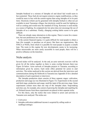 49

Jatropha biodiesel or a mixture of Jatropha oil and diesel fuel would seem to
have potential. These fuels do not require extensive engine modifications, so they
would be more in line with the current regime than using Jatropha oil in its pure
form. Electricity (which can be generated with Jatropha biofuel) is often not yet
available in most Tanzanian villages, but electricity could be used for lighting as
well as cooking and would raise the standard of living. Kerosene is used mostly
as a source of lighting. Its comparatively low price does not encourage the use of
Jatropha oil as a substitute. Finally, changing cooking habits seems to be quite
difficult.
   There are already many alternatives in this regime. There is room for a transi-
tion, but user preferences are very important.
   In the current financial regime, it is quite difficult for rural people to obtain a
loan (for example, to purchase an oil press). But there are organisations, like
FINCA or NGOs, from which it is possible for rural people to acquire a (small)
loan. The room in this regime for new developments seems to be increasing.
When microcredits are more easily accessible to rural people, there will be a
positive influence on the transition.


Niche analysis
Several niches will be analysed. At the end, an actor network overview will be
given for all the niches together as there is some overlap between them (see
Figure 26 below: Actor network of Jatropha projects in Tanzania, according to
information given by actors). Each niche offers potential for actors to start
activities. The niches analysed in this section are derived from the interviews and
communications during the fieldwork in Tanzania (see Appendix II for a detailed
description of each experiment or interview).
   The Jatropha production chain consists of three separate stages: cultivation,
production and usage (as was illustrated in Figure 13). Experiments in the second
and third stage, production and usage, need the input of the previous stage. Some
experiments contain more than one step of the Jatropha chain. Soap-making
activities can, for example, also consist of growing the Jatropha and expelling the
oil. Related lessons from these experiments are placed in their separate niche.
   For this thesis, only the niches that were related to actors and activities in
Tanzania were analysed. The niches are:

1 Cultivation
  Jatropha cultivation (additional income is acquired by selling seeds or
  seedlings/cuttings)
 