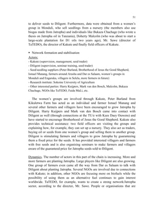 51

to deliver seeds to Diligent. Furthermore, data were obtained from a women’s
group in Monduli, who sell seedlings from a nursery (the members also use
biogas made from Jatropha) and individuals like Bukaza Chachage (who wrote a
thesis on Jatropha oil in Tanzania), Doherty Malcolm (who was about to start a
large-scale plantation for D1 oils two years ago), Mr. Sawe (director of
TaTEDO), the director of Kakute and finally field officers of Kakute.

  Network formation and stabilisation
Actors:
- Kakute (supervision, management, seed trader)
- Diligent (supervision, seminar training, seed trader)
- Seed/seedling suppliers (Peter Burland, Brotherhood of Jesus the Good Shepherd,
Ismael Manang, farmers around Arusha and Dar es Salaam, women’s groups in
Monduli and Engaruka, villagers in Selela, more farmers in future)
- Research institute: Sokoine University of Agriculture
- Other interested parties: Harry Kuijpers, Mark van den Bosch, Malcolm, Bukaza
Chachage, NGOs like TaTEDO, Faida MaLi, etc.

   The women’s groups are involved through Kakute, Peter Burland from
Kikuletwa Farm has acted as an individual and farmer Ismael Manang and
several other farmers and villagers have been encouraged to grow Jatropha by
Diligent. Harry Kuijpers and Mark van den Bosch came into contact with
Diligent as well (through connections at the TU/e with Kees Daey Ouwens) and
have started to encourage Brotherhood of Jesus the Good Shepherd. Kakute also
provides technical assistance: two field officers are visiting the groups and
explaining how, for example, they can set up a nursery. They also act as traders,
buying oil or seeds from one women’s group and selling them to another group.
Diligent is stimulating farmers and villagers to grow Jatropha by guaranteeing
them a fixed price for the seeds. It has provided interested villagers and farmers
with free seeds and is also organising seminars to make farmers and villagers
aware of the guaranteed price for Jatropha seeds sold to Diligent.

Dynamics. The number of actors in this part of the chain is increasing. More and
more farmers are planting Jatropha. Large players like Diligent are also growing.
One group of farmers even came all the way from Dar es Salaam to talk with
Diligent about planting Jatropha. Several NGOs are involved due to connections
with Kakute; in addition, other NGOs are focusing more on biofuels while the
possibility of using them as an alternative fuel continues to gain interest
worldwide. TaTEDO, for example, wants to create a strong network/Jatropha
sector, according to the director, Mr. Sawe. People or organisations that are
 