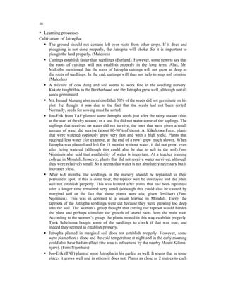 56

  Learning processes
Cultivation of Jatropha:
     The ground should not contain left-over roots from other crops. If it does and
     ploughing is not done properly, the Jatropha will choke. So it is important to
     plough the land properly. (Malcolm)
     Cuttings establish faster than seedlings (Burland). However, some reports say that
     the roots of cuttings will not establish properly in the long term. Also, Mr.
     Malcolm mentioned that the roots of Jatropha cuttings will not grow as deep as
     the roots of seedlings. In the end, cuttings will thus not help to stop soil erosion.
     (Malcolm)
     A mixture of cow dung and soil seems to work fine in the seedling nursery.
     Kakute taught this to the Brotherhood and the Jatropha grew well, although not all
     seeds germinated.
     Mr. Ismael Manang also mentioned that 30% of the seeds did not germinate on his
     plot. He thought it was due to the fact that the seeds had not been sorted.
     Normally, seeds for sowing must be sorted.
     Jon-Erik from TAF planted some Jatropha seeds just after the rainy season (thus
     at the start of the dry season) as a test. He did not water some of the saplings. The
     saplings that received no water did not survive, the ones that were given a small
     amount of water did survive (about 80-90% of them). At Kikuletwa Farm, plants
     that were watered copiously grew very fast and with a high yield. Plants that
     received less water (for example, at the end of a row) grew much slower. When
     Jatropha was planted and left for 18 months without water, it did not grow, even
     after being watered (although this could also be due to salt in the soil).Fons
     Nijenhuis also said that availability of water is important. At a teacher training
     college in Monduli, however, plants that did not receive water survived, although
     they were relatively small. So it seems that water is not absolutely necessary but it
     increases yield.
     After 6-8 months, the seedlings in the nursery should be replanted to their
     permanent spot. If this is done later, the taproot will be destroyed and the plant
     will not establish properly. This was learned after plants that had been replanted
     after a longer time remained very small (although this could also be caused by
     marginal soil or the fact that those plants were also given fertiliser) (Fons
     Nijenhuis). This was in contrast to a lesson learned in Monduli. There, the
     taproots of the Jatropha seedlings were cut because they were growing too deep
     into the soil. The women’s group thought that cutting the taproot would harden
     the plant and perhaps stimulate the growth of lateral roots from the main root.
     According to the women’s group, the plants treated in this way establish properly.
     Tjerk Scheltema bought some of the seedlings to check if that was true, and
     indeed they seemed to establish properly.
     Jatropha planted in marginal soil does not establish properly. However, some
     were planted on a slope and the cold temperature at night and in the early morning
     could also have had an effect (the area is influenced by the nearby Mount Kilima-
     njaro). (Fons Nijenhuis)
     Jon-Erik (TAF) planted some Jatropha in his garden as well. It seems that in some
     places it grows well and in others it does not. Plants as close as 2 metres to each
 