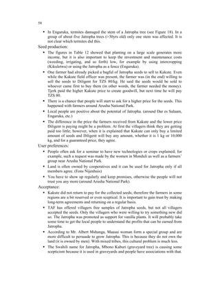 58

     In Engaruka, termites damaged the stem of a Jatropha tree (see Figure 18). In a
     group of about five Jatropha trees (>30yrs old) only one stem was affected. It is
     not clear which termites did this.
Seed production:
     The figures in Table 12 showed that planting on a large scale generates more
     income, but it is also important to keep the investment and maintenance costs
     (weeding, irrigating, and so forth) low, for example by using intercropping
     (Kikuletwa) or using the Jatropha as a fence (Engaruka).
     One farmer had already picked a bagful of Jatropha seeds to sell to Kakute. Even
     while the Kakute field officer was present, the farmer was (in the end) willing to
     sell the seeds to Diligent for TZS 80/kg. He said the seeds would be sold to
     whoever came first to buy them (in other words, the farmer needed the money).
     Tjerk paid the higher Kakute price to create goodwill, but next time he will pay
     TZS 80.
     There is a chance that people will start to ask for a higher price for the seeds. This
     happened with farmers around Arusha National Park.
     Local people are positive about the potential of Jatropha. (around Dar es Salaam,
     Engaruka, etc.)
     The difference in the price the farmers received from Kakute and the lower price
     Diligent is paying might be a problem. At first the villagers think they are getting
     paid too little; however, when it is explained that Kakute can only buy a limited
     amount of seeds and Diligent will buy any amount, whether it is 1 kg or 10,000
     kg, and for a guaranteed price, they agree.
User preferences:
     People often ask for a seminar to have new technologies or crops explained; for
     example, such a request was made by the women in Monduli as well as a farmers’
     group near Arusha National Park.
     Land is often owned by cooperatives and it can be used for Jatropha only if all
     members agree. (Fons Nijenhuis)
     You have to show up regularly and keep promises, otherwise the people will not
     trust you any more (around Arusha National Park).
Acceptance:
     Kakute did not return to pay for the collected seeds; therefore the farmers in some
     regions are a bit reserved or even sceptical. It is important to gain trust by making
     long-term agreements and returning on a regular basis.
     TAF has offered villagers free samples of Jatropha seeds, but not all villagers
     accepted the seeds. Only the villagers who were willing to try something new did
     so. The Jatropha was promoted as support for vanilla plants. It will probably take
     some time to get the local people to understand the profits that can be earned from
     Jatropha.
     According to Mr. Albert Mshanga, Maasai woman form a special group and are
     more difficult to persuade to grow Jatropha. This is because they do not own the
     land (it is owned by men). With mixed tribes, this cultural problem is much less.
     The Swahili name for Jatropha, Mbono Kaburi (graveyard tree) is causing some
     scepticism because it is used in graveyards and people have associations with that.
 