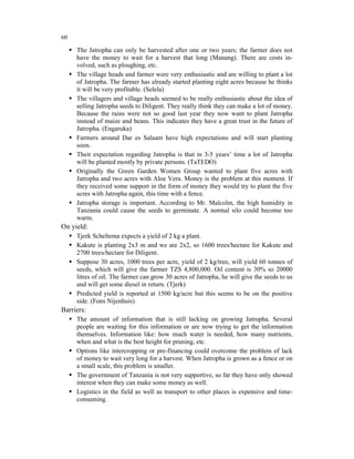 60

     The Jatropha can only be harvested after one or two years; the farmer does not
     have the money to wait for a harvest that long (Manang). There are costs in-
     volved, such as ploughing, etc.
     The village heads and farmer were very enthusiastic and are willing to plant a lot
     of Jatropha. The farmer has already started planting eight acres because he thinks
     it will be very profitable. (Selela)
     The villagers and village heads seemed to be really enthusiastic about the idea of
     selling Jatropha seeds to Diligent. They really think they can make a lot of money.
     Because the rains were not so good last year they now want to plant Jatropha
     instead of maize and beans. This indicates they have a great trust in the future of
     Jatropha. (Engaruka)
     Farmers around Dar es Salaam have high expectations and will start planting
     soon.
     Their expectation regarding Jatropha is that in 3-5 years’ time a lot of Jatropha
     will be planted mostly by private persons. (TaTEDO)
     Originally the Green Garden Women Group wanted to plant five acres with
     Jatropha and two acres with Aloe Vera. Money is the problem at this moment. If
     they received some support in the form of money they would try to plant the five
     acres with Jatropha again, this time with a fence.
     Jatropha storage is important. According to Mr. Malcolm, the high humidity in
     Tanzania could cause the seeds to germinate. A normal silo could become too
     warm.
On yield:
     Tjerk Scheltema expects a yield of 2 kg a plant.
     Kakute is planting 2x3 m and we are 2x2, so 1600 trees/hectare for Kakute and
     2700 trees/hectare for Diligent.
     Suppose 30 acres, 1000 trees per acre, yield of 2 kg/tree, will yield 60 tonnes of
     seeds, which will give the farmer TZS 4,800,000. Oil content is 30% so 20000
     litres of oil. The farmer can grow 30 acres of Jatropha, he will give the seeds to us
     and will get some diesel in return. (Tjerk)
     Predicted yield is reported at 1500 kg/acre but this seems to be on the positive
     side. (Fons Nijenhuis)
Barriers:
     The amount of information that is still lacking on growing Jatropha. Several
     people are waiting for this information or are now trying to get the information
     themselves. Information like: how much water is needed, how many nutrients,
     when and what is the best height for pruning, etc.
     Options like intercropping or pre-financing could overcome the problem of lack
     of money to wait very long for a harvest. When Jatropha is grown as a fence or on
     a small scale, this problem is smaller.
     The government of Tanzania is not very supportive, so far they have only showed
     interest when they can make some money as well.
     Logistics in the field as well as transport to other places is expensive and time-
     consuming.
 
