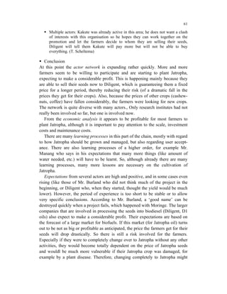 61

     Multiple actors: Kakute was already active in this area; he does not want a clash
     of interests with this organisation so he hopes they can work together on the
     promotion and let the farmers decide to whom they are selling their seeds,
     Diligent will tell them Kakute will pay more but will not be able to buy
     everything. (T. Scheltema)

   Conclusion
At this point the actor network is expanding rather quickly. More and more
farmers seem to be willing to participate and are starting to plant Jatropha,
expecting to make a considerable profit. This is happening mainly because they
are able to sell their seeds now to Diligent, which is guaranteeing them a fixed
price for a longer period, thereby reducing their risk (of a dramatic fall in the
prices they get for their crops). Also, because the prices of other crops (cashew-
nuts, coffee) have fallen considerably, the farmers were looking for new crops.
The network is quite diverse with many actors., Only research institutes had not
really been involved so far, but one is involved now.
   From the economic analysis it appears to be profitable for most farmers to
plant Jatropha, although it is important to pay attention to the scale, investment
costs and maintenance costs.
   There are many learning processes in this part of the chain, mostly with regard
to how Jatropha should be grown and managed, but also regarding user accept-
ance. There are also learning processes of a higher order, for example Mr.
Manang who says in his expectations that many more things (like amount of
water needed, etc.) will have to be learnt. So, although already there are many
learning processes, many more lessons are necessary on the cultivation of
Jatropha.
   Expectations from several actors are high and positive, and in some cases even
rising (like those of Mr. Burland who did not think much of the project in the
beginning, or Diligent who, when they started, thought the yield would be much
lower). However, the period of experience is too short to be stable or to allow
very specific conclusions. According to Mr. Burland, a ‘good name’ can be
destroyed quickly when a project fails, which happened with Moringe. The larger
companies that are involved in processing the seeds into biodiesel (Diligent, D1
oils) also expect to make a considerable profit. Their expectations are based on
the forecast of a large market for biofuels. If this market (for Jatropha oil) turns
out to be not as big or profitable as anticipated, the price the farmers get for their
seeds will drop drastically. So there is still a risk involved for the farmers.
Especially if they were to completely change over to Jatropha without any other
activities, they would become totally dependent on the price of Jatropha seeds
and wouldl be much more vulnerable if their Jatropha crop was damaged, for
example by a plant disease. Therefore, changing completely to Jatropha might
 