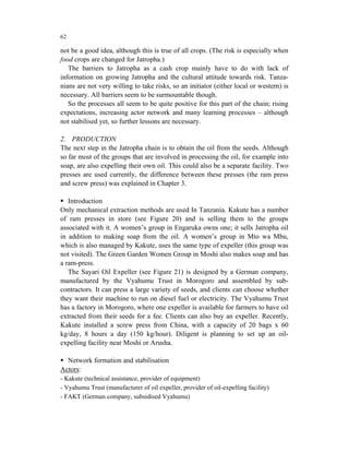 62

not be a good idea, although this is true of all crops. (The risk is especially when
food crops are changed for Jatropha.)
   The barriers to Jatropha as a cash crop mainly have to do with lack of
information on growing Jatropha and the cultural attitude towards risk. Tanza-
nians are not very willing to take risks, so an initiator (either local or western) is
necessary. All barriers seem to be surmountable though.
   So the processes all seem to be quite positive for this part of the chain; rising
expectations, increasing actor network and many learning processes – although
not stabilised yet, so further lessons are necessary.

2. PRODUCTION
The next step in the Jatropha chain is to obtain the oil from the seeds. Although
so far most of the groups that are involved in processing the oil, for example into
soap, are also expelling their own oil. This could also be a separate facility. Two
presses are used currently, the difference between these presses (the ram press
and screw press) was explained in Chapter 3.

   Introduction
Only mechanical extraction methods are used In Tanzania. Kakute has a number
of ram presses in store (see Figure 20) and is selling them to the groups
associated with it. A women’s group in Engaruka owns one; it sells Jatropha oil
in addition to making soap from the oil. A women’s group in Mto wa Mbu,
which is also managed by Kakute, uses the same type of expeller (this group was
not visited). The Green Garden Women Group in Moshi also makes soap and has
a ram-press.
   The Sayari Oil Expeller (see Figure 21) is designed by a German company,
manufactured by the Vyahumu Trust in Morogoro and assembled by sub-
contractors. It can press a large variety of seeds, and clients can choose whether
they want their machine to run on diesel fuel or electricity. The Vyahumu Trust
has a factory in Morogoro, where one expeller is available for farmers to have oil
extracted from their seeds for a fee. Clients can also buy an expeller. Recently,
Kakute installed a screw press from China, with a capacity of 20 bags x 60
kg/day, 8 hours a day (150 kg/hour). Diligent is planning to set up an oil-
expelling facility near Moshi or Arusha.

  Network formation and stabilisation
Actors:
- Kakute (technical assistance, provider of equipment)
- Vyahumu Trust (manufacturer of oil expeller, provider of oil-expelling facility)
- FAKT (German company, subsidised Vyahumu)
 