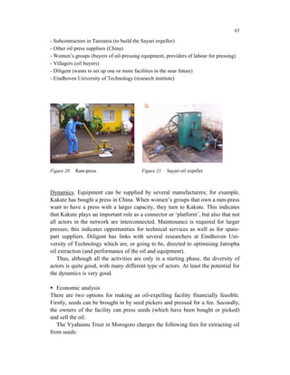 63

- Subcontractors in Tanzania (to build the Sayari expeller)
- Other oil press suppliers (China)
- Women’s groups (buyers of oil-pressing equipment, providers of labour for pressing)
- Villagers (oil buyers)
- Diligent (wants to set up one or more facilities in the near future)
- Eindhoven University of Technology (research institute)




Figure 20   Ram-press                    Figure 21   Sayari oil expeller



Dynamics. Equipment can be supplied by several manufacturers; for example,
Kakute has bought a press in China. When women’s groups that own a ram-press
want to have a press with a larger capacity, they turn to Kakute. This indicates
that Kakute plays an important role as a connector or ‘platform’, but also that not
all actors in the network are interconnected. Maintenance is required for larger
presses; this indicates opportunities for technical services as well as for spare-
part suppliers. Diligent has links with several researchers at Eindhoven Uni-
versity of Technology which are, or going to be, directed to optimising Jatropha
oil extraction (and performance of the oil and equipment).
   Thus, although all the activities are only in a starting phase, the diversity of
actors is quite good, with many different type of actors. At least the potential for
the dynamics is very good.

   Economic analysis
There are two options for making an oil-expelling facility financially feasible.
Firstly, seeds can be brought in by seed pickers and pressed for a fee. Secondly,
the owners of the facility can press seeds (which have been bought or picked)
and sell the oil.
   The Vyahumu Trust in Morogoro charges the following fees for extracting oil
from seeds:
 