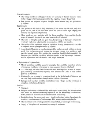 67

User acceptance:
     The village ward was not happy with the low capacity of the ram-press; he wants
     to have bigger (electrical) equipment for the expelling process (Engaruka).
     Few people are prepared to press Jatropha seeds because they are poisonous.
     (Diligent)
Technology:
     The quality of the seeds is very important; if the seeds are not fresh, they will
     yield less oil, but if you use fresh seeds the yield is quite high. Drying and
     maturity are important. (Vyahumu)
     Most people are very satisfied with the Sayari machine; if the machine breaks
     down, it is usually because it was used improperly. (Vyahumu)
     The hulls of Jatropha seeds are quite hard, but pressing in the Sayari oil expeller
     went very well; cone adjustment is necessary (see 3.10 for test results).
     The quality of the equipment might be a problem. In very remote areas it can take
     a long time before spare parts arrive. (Diligent)
     According to Malcolm, an expeller designed for sunflower seeds will never give a
     good yield on Jatropha seeds because the pressure exerted by a sunflower seed
     expeller is much lower. This implies that a machine should be built especially for
     Jatropha; this could be a problem when the market is not big enough. However,
     special adjustments, such as another cone, might also work.

  Dynamics of expectations:
     Mobile expellers could be used; for example, they could be placed on a lorry
     which could visit farms twice a year to press seeds on the spot. (Burland)
     At a later stage, the seed-cake which is left after pressing could be used in flower-
     pots; currently, coconut fibre imported from Thailand/Sri Lanka is used for this
     purpose. (Scheltema)
     High profits can be made by exporting the oil to the Netherlands; if this was not
     the case, they would not have thought about it. (Fons Nijenhuis)
     Perhaps small expellers could be installed in several villages and the oil refined in
     one place. (Scheltema, Diligent)
Barriers:
     Transport
     Diligent (and others) lack knowledge with regard to processing the Jatropha seeds
     into diesel oil, and the marketing aspects of the oil. Knowledge of emissions,
     CDM, and so on is insufficient. Further research is necessary.
     Lack of training: the ram-press is a very simple technology but the Sayari expeller
     requires a certain amount of maintenance. This requires technological skills.
     The investment costs of a large expeller are quite high, a loan might be necessary.
     Supply of Jatropha seeds is seasonal, so storage is necessary.
 