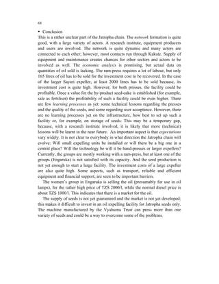 68

   Conclusion
This is a rather unclear part of the Jatropha chain. The network formation is quite
good, with a large variety of actors. A research institute, equipment producers
and users are involved. The network is quite dynamic and many actors are
connected to each other; however, most contacts run through Kakute. Supply of
equipment and maintenance creates chances for other sectors and actors to be
involved as well. The economic analysis is promising, but actual data on
quantities of oil sold is lacking. The ram-press requires a lot of labour, but only
165 litres of oil has to be sold for the investment cost to be recovered. In the case
of the larger Sayari expeller, at least 2000 litres has to be sold because, its
investment cost is quite high. However, for both presses, the facility could be
profitable. Once a value for the by-product seed-cake is established (for example,
sale as fertiliser) the profitability of such a facility could be even higher. There
are few learning processes as yet: some technical lessons regarding the presses
and the quality of the seeds, and some regarding user acceptance. However, there
are no learning processes yet on the infrastructure, how best to set up such a
facility or, for example, on storage of seeds. This may be a temporary gap,
because, with a research institute involved, it is likely that more (technical)
lessons will be learnt in the near future. An important aspect is that expectations
vary widely. It is not clear to everybody in what direction the Jatropha chain will
evolve: Will small expelling units be installed or will there be a big one in a
central place? Will the technology be will it be hand-presses or larger expellers?
Currently, the groups are mostly working with a ram-press, but at least one of the
groups (Engaruka) is not satisfied with its capacity. And the seed production is
not yet enough to start a large facility. The investment costs of a large expeller
are also quite high. Some aspects, such as transport, reliable and efficient
equipment and financial support, are seen to be important barriers.
   The women’s group in Engaruka is selling the oil (presumably for use in oil
lamps), for the rather high price of TZS 2000/l, while the normal diesel price is
about TZS 1000/l. This indicates that there is a market for the oil.
   The supply of seeds is not yet guaranteed and the market is not yet developed;
this makes it difficult to invest in an oil expelling facility for Jatropha seeds only.
The machine manufactured by the Vyahumu Trust can press more than one
variety of seeds and could be a way to overcome some of the problems.
 