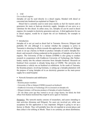 69

3. USE
Use in diesel engines
Jatropha oil can be used directly in a diesel engine, blended with diesel or
converted into biodiesel (as explained in Chapter 3).
   Diesel fuel is currently used in rural areas mainly as fuel for tractors and in
generators for main or back-up electricity supply. Jatropha oil can serve as a
substitute for this diesel. In urban areas, too, Jatropha oil can be used in diesel
engines; for example in electricity generators and cars. A third application for use
in diesel engines, would be to export the oil (or biodiesel), for example to
Europe.

   Introduction
Jatropha oil is not yet used as diesel fuel in Tanzania. However, Diligent (and
probably D1 oils although it is unclear whether the company is active in
Tanzania) is directing its efforts towards this application of Jatropha oil. Diligent
wants to set up a factory in Moshi to produce Jatropha oil and/or Jatropha bio-
diesel, and research is being conducted on the properties of Jatropha oil as fuel in
engines. The University of Dar es Salaam (USDM) is also going to conduct
research in cooperation with Eindhoven University of Technology (the Nether-
lands), mainly into the exhaust emissions from Jatropha biodiesel. Research on
biodiesel from coconuts is already being done at USDM. The university also
demonsrates a vehicle run on biodiesel at exhibitions. In the south of Tanzania,
the Kiumma project, involving Germans, is setting up a Jatropha plantation with
the purpose of using Jatropha oil in an electricity generator as the main power
supply for a small hospital.

  Network formation and stabilisation
Actors:
- Kiumma project members
- University of Dar es Salaam (USDM) (research on biodiesel)
- Eindhoven University of Technology (TU/e) (research on Jatropha oil)
- Diligent (initiator, will become producer of Jatropha oil and/or biodiesel)
- D1 oils (three years ago they wanted to set up a large factory, but failed; the field
officer from Kakute mentioned they might be active again in Tanzania)

Dynamics. The network mainly consists of researchers, and actors intending to
start activities (Kiumma and Diligent). No users are involved yet, while user
acceptance for this application is very important. Diligent is going to set up a
factory in Moshi. They will probably have the oil expelled at several places and
than collect it for refining in Moshi. There is no certainty yet about distribution;
 