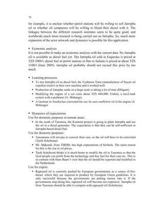 70

for example, it is unclear whether petrol stations will be willing to sell Jatropha
oil or whether oil companies will be willing to blend their diesel with it. The
linkages between the different research institutes seem to be quite good, and
worldwide much more research is being carried out on Jatropha. So, much more
expansion of the actor network and dynamics is possible for this application.

    Economic analysis
It is not possible to make an economic analysis with the current data. No Jatropha
oil is available as diesel fuel yet. The Jatropha oil sold in Engaruka is priced at
TZS 2000/l, diesel fuel at petrol stations in Dar es Salaam is priced at about TZS
1100/l (June 2005). Jatropha oil probably should not exceed this price by too
much.

     Learning processes
       To test Jatropha oil as diesel fuel, the Vyahumu Trust (manufacturer of Sayari oil
       expeller) tried it in their own machine and it worked well.
       Production of Jatropha seeds on a large scale is taking a lot of time (Diligent).
       Modifying the engine of a car costs about TZS 600,000: Elsbett, a two2-tank
       system with a preheater (A. Mshanga).
       A German in Arusha has converted his car; he uses sunflower oil in his engine (A.
       Mshanga).

  Dynamics of expectations
Use for domestic purposes in remote areas:
       In the south of Tanzania, the Kiumma project is going to plant Jatropha and use
       the oil in a diesel generator. The expectation is that they can be self-sufficient in
       Jatropha-based diesel fuel.
Use for domestic purposes:
       Tanzanians will not pay to convert their cars, so the oil will have to be converted
       (Tjerk Scheltema).
       Mr. Makundi, from TIRDO, has high expectations of biofuels. The main reason
       for this is the rise in oil prices.
       Tjerk Scheltema thinks it is much better to modify the oil in Tanzania so that the
       local people can profit from the technology and buy fuel for their cars etc. This is
       in contrast with Hans Baart’s view that the oil should be exported and modified in
       the Netherlands.
Use for export:
       Rapeseed oil is currently pushed by European governments as a source of bio-
       diesel, which they are required to produce by European Union guidelines. It is
       only successful because the governments are putting money into it. If the
       governments stop doing this, rapeseed oil will become too expensive. Jatropha oil
       from Tanzania should be able to compete with rapeseed oil (Scheltema).
 