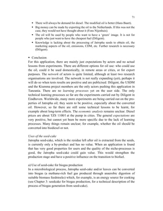 71

     There will always be demand for diesel. The modified oil is better (Hans Baart).
     Big money can be made by exporting the oil to the Netherlands. If this was not the
     case, they would not have thought about it (Fons Nijenhuis).
     The oil will be used by people who want to have a ‘green’ image. It is not for
     people who just want to have the cheapest fuel (Diligent).
     Knowledge is lacking about the processing of Jatropha seeds to obtain oil, the
     marketing aspects of the oil, emissions, CDM, etc. Further research is necessary
     (Diligent).

   Conclusion
For this application, there are mainly just expectations by actors and no actual
lessons from experiments. There are different options for oil use: who could use
the oil, could it be used domestically, in remote areas or cities, or for export
purposes. The network of actors is quite limited, although at least two research
organisations are involved. The network is not really expanding (yet), perhaps it
will do so when tests results are positive and are publicised. Diligent, the USDM
and the Kiumma project members are the only actors pushing this application in
Tanzania. There are no learning processes yet on the user side. The only
technical learning processes so far are the experiments carried out by Diligent in
Eindhoven. Worldwide, many more experiments are being carried out on the pro-
perties of Jatropha oil; they seem to be positive, especially about the converted
oil. However, so far there are still some technical lessons to be learnt, for
example about long-term effects. The economic analysis remains unclear. Diesel
prices are about TZS 1100/l at the pump in cities. The general expectations are
very positive, but cannot yet been be more specific due to the lack of learning
processes. Many things remain unclear; for example, whether the oil should be
converted into biodiesel or not.

Uses of the seed-cake
Jatropha seed-cake, which is the residue left after oil is extracted from the seeds,
is currently only a by-product and has no value. When an application is found
that has very good properties for users and the quality of the niche-processes is
good, the Jatropha seed-cake could gain value. This would strengthen the
production stage and have a positive influence on the transition to biofuel.

a) Use of seed-cake for biogas production
In a microbiological process, Jatropha seed-cake and/or leaves can be converted
into biogas (a methane-rich fuel gas produced through anaerobic digestion of
suitable biomass feedstocks) which, for example, is an energy source for cooking
(see Chapter 3: seedcake for biogas production, for a technical description of the
process of biogas generation from seed-cake).
 
