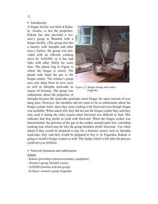 72

   Introduction
A biogas facility was built at Kaku-
te, Arusha, to test the properties.
Kakute has also provided a wo-
men’s group in Monduli with a
biogas facility. (The group also has
a nursery with Jatropha and other
trees.) Earlier, the group was pro-
vided with an efficient cooking
stove by TaTEDO, so it has had
links with other NGOs for some
time. The plastic bag in Figure is
where the biogas is stored. The
plastic tube leads the gas to the
biogas cooker. The women’s group
uses cow dung from its own cows
as well as Jatropha seed-cake as Figure 22 Biogas storage and cooker
source of biomass. The group was                 Engaruka
enthusiastic about the properties of
Jatropha because the seed-cake generates more biogas the same amount of cow
dung does. However, the members did not seem to be so enthusiastic about the
biogas system itself, since they were cooking with firewood even though biogas
was available. When asked why they did not use the biogas cooker they said they
only used it during the rainy season when firewood was difficult to find. This
indicates that they prefer to cook with firewood. When the biogas cooker was
demonstrated, the pressure of the gas in the cooker seemed quite low, extending
cooking time which may be why the group members prefer firewood. Yet, when
asked if they would be prepared to pay for a biomass source such as Jatropha
seed-cake, they said they would be prepared to buy it. In Engaruka, Kakute is
going to install a biogas system as well. The sludge which is left after the process
could serve as fertiliser.

  Network formation and stabilisation
Actors:
- Kakute (providing technical assistance, equipment)
- Women’s group, Monduli (users)
- TaTEDO (familiar with this group)
- In future: women’s group, Engaruka
 