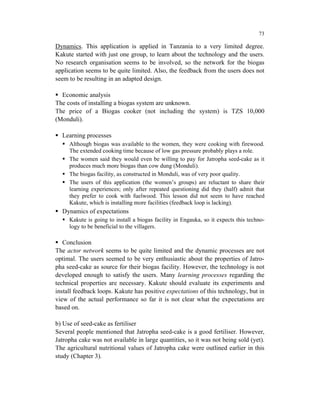 73

Dynamics. This application is applied in Tanzania to a very limited degree.
Kakute started with just one group, to learn about the technology and the users.
No research organisation seems to be involved, so the network for the biogas
application seems to be quite limited. Also, the feedback from the users does not
seem to be resulting in an adapted design.

  Economic analysis
The costs of installing a biogas system are unknown.
The price of a Biogas cooker (not including the system) is TZS 10,000
(Monduli).

  Learning processes
     Although biogas was available to the women, they were cooking with firewood.
     The extended cooking time because of low gas pressure probably plays a role.
     The women said they would even be willing to pay for Jatropha seed-cake as it
     produces much more biogas than cow dung (Monduli).
     The biogas facility, as constructed in Monduli, was of very poor quality.
     The users of this application (the women’s groups) are reluctant to share their
     learning experiences; only after repeated questioning did they (half) admit that
     they prefer to cook with fuelwood. This lesson did not seem to have reached
     Kakute, which is installing more facilities (feedback loop is lacking).
  Dynamics of expectations
     Kakute is going to install a biogas facility in Engauka, so it expects this techno-
     logy to be beneficial to the villagers.

   Conclusion
The actor network seems to be quite limited and the dynamic processes are not
optimal. The users seemed to be very enthusiastic about the properties of Jatro-
pha seed-cake as source for their biogas facility. However, the technology is not
developed enough to satisfy the users. Many learning processes regarding the
technical properties are necessary. Kakute should evaluate its experiments and
install feedback loops. Kakute has positive expectations of this technology, but in
view of the actual performance so far it is not clear what the expectations are
based on.

b) Use of seed-cake as fertiliser
Several people mentioned that Jatropha seed-cake is a good fertiliser. However,
Jatropha cake was not available in large quantities, so it was not being sold (yet).
The agricultural nutritional values of Jatropha cake were outlined earlier in this
study (Chapter 3).
 