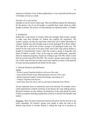 75

transition to biofuels if one of these applications is very successful and the price
of Jatropha oil rises as a result.

Jatropha oil in soap-making
Jatropha oil can be used to make soap. There are different options for obtaining it
for the process: the oil can be bought, or expelled from seeds which are either
bought or picked. The process of soap-making was explained earlier, in Chapter
3.

   Introduction
Kakute has a soap factory in Arusha, where the managers help women’s groups
to make soap from Jatropha oil. Kakute also supplies the ingredients. The
women’s groups can take the soap home where they sell it (often informally) to
villagers. Kakute also sells Jatropha soap in nicely packaged 30 or 90 gr. tablets.
The soap that is sold by the women’s groups is not packaged in this way. The
market for the soap seems to be quite small: most of the soap sold by Kakute is
bought by (international) visitors, while the women’s group in Engaruka sells
about 20 tablets a month. Users of the soap are really enthusiastic, especially
about its medicinal properties. People are willing to pay TZS 500, which is more
than for normal soap (TZS 250-350). The women’s groups cannot make a living
out of their soap activities yet (they need more capacity in terms of the quantity
of seeds, pressing equipment and market for the soap).

  Network formation and stabilisation
Actors:
- Women’s group, Engaruka (producers and users of the soap)
- Green Garden Women Group, Moshi (producers and users of the soap)
- Kakute (equipment supplier, technical knowledge, soap trading, etc.)
- Villagers, Engaruka (soap buyers)
- Small shops where the soap is sold (e.g. gift shop at Kinderoko hotel, Moshi)

Several important actors or institutions seem to be missing. For example, micro-
credit organisations could be involved, to pre-finance the soap–making process.
Research institutes are also lacking; the properties of the soap should be tested.
Finally an (export) marketing organisation could try to increase the Jatropha soap
market.

Dynamics. There are many interactions between the actors, but the network is not
really expanding. All women’s groups were taught to make the soap at the
Kakute soap factory in Arusha. Kakute is selling the soap on its premises in
 
