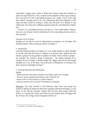 79

would like a bigger press, while in Moshi the women would like facilities to
make the soap themselves. Also, research on the properties of the soap is lacking.
The expectations for the soap-making business vary widely. Users of the soap
(the women’s groups) seem to be very enthusiastic about the properties of the
soap, and they would be willing to make and sell more of it. Kakute is also
enthusiastic, but others have different opinions about the soap (Burland, Schelte-
ma).
   Overall, it is a profitable business, but there is a very small market. Expecta-
tions are very diverse, but the calculations for the soap-making process seem to
show promise.

Jatropha oil in oil lamps
Jatropha oil can also be used for illumination by burning it in oil lamps. The
technical details of this were given earlier, in Chapter 3.

   Introduction
Currently Kakute produces oil lamps of a very simple design in which Jatropha
oil can be used and sells them to villagers in its project areas. Kakute has also
trained a group of young people to produce oil lamps. Some women’s groups –
for example, the women’s group in Engaruka – are selling Jatropha oil to
villagers for use in lamps. In Selela village, the village ward said he had bought
Jatropha oil to use in his lamp. The University of Hohenheim in Germany has
done research on Jatropha oil lamps.38

  Network formation and stabilisation
Actors:
- Kakute (initiator of the project, producer of oil lamps, supervision, training)
- Women’s group, Engaruka (pressing the seeds, selling the oil)
- Buyers of the oil and oil lamps (e.g. Selela villagers )
- Research institutes (the University of Hohenheim in Germany)

Dynamics. The actor network is still relatively small. One actor group was
trained in making oil lamps but did not do anything with the knowledge; it is not
active in the network anymore. Kakute did not train other groups after this
failure. It is unclear how many users there are and whether they are happy with
the oil lamp. The village ward in Engaruka said he was.




38
     According to the website www.Jatropha.org
 