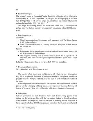 80

  Economic analysis
The women’s group in Engaruka (Arusha district) is selling the oil to villagers in
Selela (about 10 km from Engaruka). The villagers are willing to pay as much as
TZS 2000 per litre of oil. Special lamps for Jatropha oil are produced by Kakute
and can be bought for TZS 1700 (€1.21).39
  The lamps produced by Kakute are made from small, used, Africafe (instant
coffee) tins. The factory currently produces only on demand (about 1000 lamps/-
year).

  Learning processes
Technical:
       The oil lamps made from Africafe cans work reasonably well. The Kakute factory
       is still producing lamps.
       At the Hohenheim University in Germany, research is being done on wick burners
       for Jatropha oil.
System:
       In Engaruka, Kakute trained young people to make oil lamps, but the trainees did
       not do anything with the knowledge.
       The oil press currently used by most women’s groups has a capacity of 1.5
       litres/hour. This is too low for large-scale production and the groups want a larger
       press.
In Selela, villagers are willing to pay even TZS 2000 per litre of oil.

  Dynamics of expectations
No expectations were shared by the actors.

   The number of oil lamps sold by Kakute is still relatively low. It is unclear
why this is so; perhaps the reason is inadequate supply of Jatropha oil, too high a
price level for the Jatropha oil lamp, or users’ lack of faith in the functionality of
the lamp.
   When large quantities of Jatropha oil are available, the opportunities for local
people will be: setting up oil lamp factories, saving money by using Jatropha oil
instead of kerosene (if the price of Jatropha oil is lower than that of kerosene).

   Conclusion
Network formation has not developed very well. Some young people were
trained but did not do anything with the knowledge. Kakute is the only producer
of the Jatropha oil lamps and there do not seem to be many buyers. However, it
has a capacity of about 1000 lamps/year, an indication that there is a market and

39
     €1 = TZS 1400 (May 2005)
 
