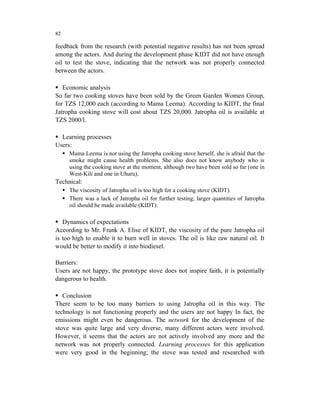 82

feedback from the research (with potential negative results) has not been spread
among the actors. And during the development phase KIDT did not have enough
oil to test the stove, indicating that the network was not properly connected
between the actors.

   Economic analysis
So far two cooking stoves have been sold by the Green Garden Women Group,
for TZS 12,000 each (according to Mama Leema). According to KIDT, the final
Jatropha cooking stove will cost about TZS 20,000. Jatropha oil is available at
TZS 2000/l.

  Learning processes
Users:
     Mama Leema is not using the Jatropha cooking stove herself, she is afraid that the
     smoke might cause health problems. She also does not know anybody who is
     using the cooking stove at the moment, although two have been sold so far (one in
     West-Kili and one in Uhuru).
Technical:
     The viscosity of Jatropha oil is too high for a cooking stove (KIDT).
     There was a lack of Jatropha oil for further testing; larger quantities of Jatropha
     oil should be made available (KIDT).

   Dynamics of expectations
According to Mr. Frank A. Elise of KIDT, the viscosity of the pure Jatropha oil
is too high to enable it to burn well in stoves. The oil is like raw natural oil. It
would be better to modify it into biodiesel.

Barriers:
Users are not happy, the prototype stove does not inspire faith, it is potentially
dangerous to health.

   Conclusion
There seem to be too many barriers to using Jatropha oil in this way. The
technology is not functioning properly and the users are not happy In fact, the
emissions might even be dangerous. The network for the development of the
stove was quite large and very diverse, many different actors were involved.
However, it seems that the actors are not actively involved any more and the
network was not properly connected. Learning processes for this application
were very good in the beginning; the stove was tested and researched with
 