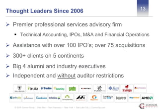 13 Thought Leaders Since 2006 
 Premier professional services advisory firm 
 Technical Accounting, IPOs, M&A and Financial Operations 
 Assistance with over 100 IPO’s; over 75 acquisitions 
 300+ clients on 5 continents 
 Big 4 alumni and industry executives 
 Independent and without auditor restrictions 
© 2014 Connor Group | Palo Alto • San Francisco • New York • Salt Lake City | ConnorGp.com 
 