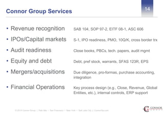 14 Connor Group Services 
• Revenue recognition SAB 104, SOP 97-2, EITF 08-1, ASC 606 
• IPOs/Capital markets S-1, IPO readiness, PMO, 10Q/K, cross border trx 
• Audit readiness Close books, PBCs, tech. papers, audit mgmt 
• Equity and debt Debt, pref stock, warrants, SFAS 123R, EPS 
• Mergers/acquisitions Due diligence, pro-formas, purchase accounting, 
integration 
• Financial Operations Key process design (e.g., Close, Revenue, Global 
Entities, etc.), internal controls, ERP support 
© 2014 Connor Group | Palo Alto • San Francisco • New York • Salt Lake City | ConnorGp.com 
 