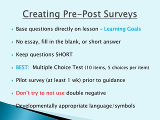   Base questions directly on lesson – Learning Goals

   No essay, fill in the blank, or short answer

   Keep questions SHORT

   BEST: Multiple Choice Test (10 items, 5 choices per item)

   Pilot survey (at least 1 wk) prior to guidance

   Don’t try to not use double negative

   Developmentally appropriate language/symbols
 