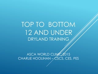 TOP TO BOTTOM
12 AND UNDER
DRYLAND TRAINING
ASCA WORLD CLINIC 2015
CHARLIE HOOLIHAN – CSCS, CES, PES
 