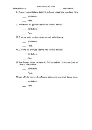 Plano Nacional de Leitura
Abada de histórias

António Mota

8. A casa representada no desenho do Pedro estava toda coberta de hera.
___

Verdadeiro.

___

Falso.

9. A borboleta era gigante e estava na varanda da casa.
___

Verdadeiro.

___

Falso.

10.O sol era muito gordo e estava a dormir atrás da serra.
___

Verdadeiro.

___

Falso.

11.O coelho era orelhudo e comia uma cenoura amarela.
___

Verdadeiro.

___

Falso.

12.A professora deu os parabéns ao Pedro por ele ter conseguido fazer um
desenho sem cabras
___

Verdadeiro.

___

Falso.

13.Mas o Pedro explicou à professora que aquela casa era a da sua cabra.
___

Verdadeiro.

___

Falso.

 