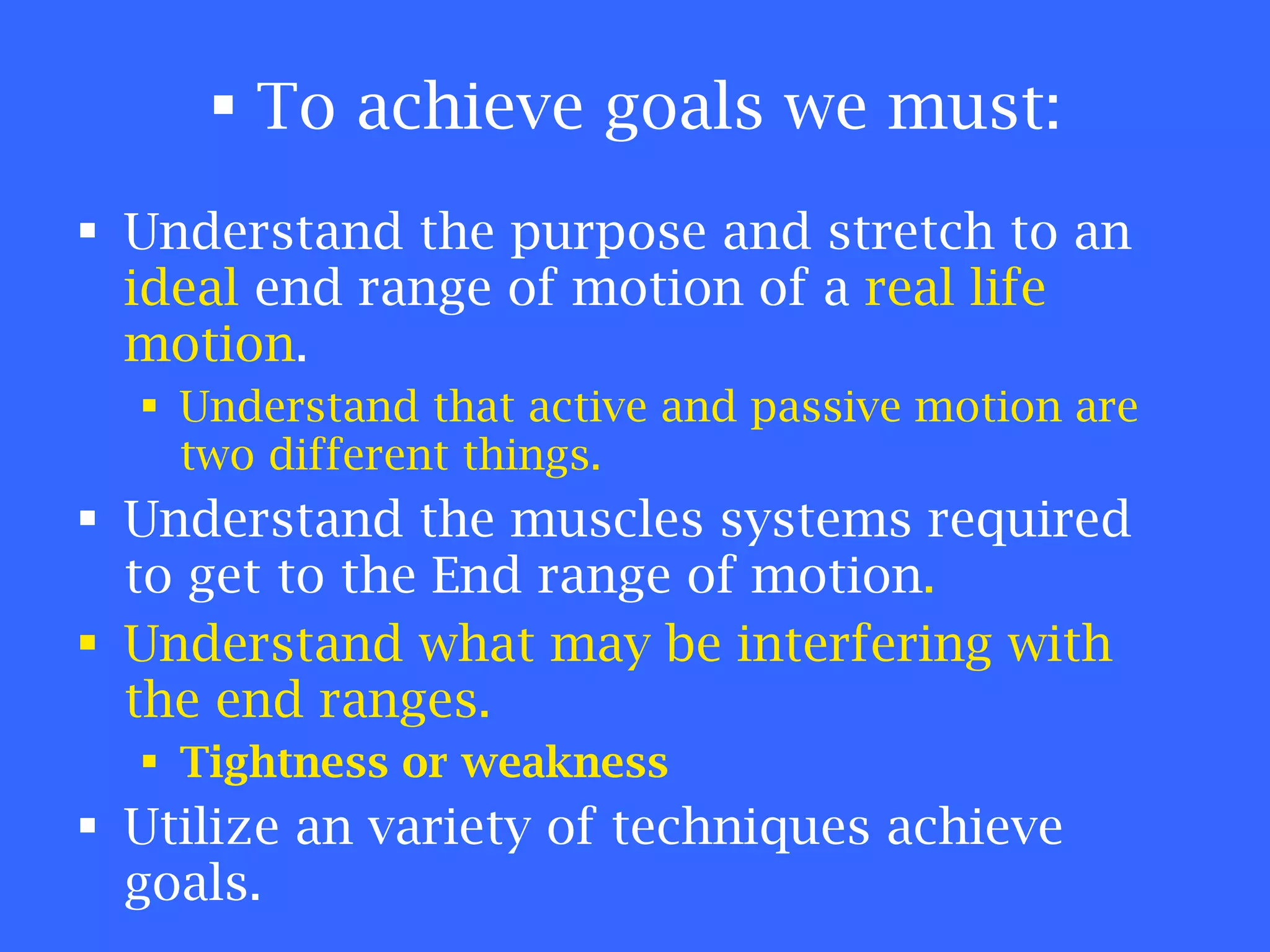 To achieve goals we must: Understand the purpose and stretch to an  ideal  end range of motion of a  real life motion . Understand that active and passive motion are two different things. Understand the muscles systems required to get to the End range of motion . Understand what may be interfering with the end ranges. Tightness or weakness Utilize an variety of techniques achieve goals. 