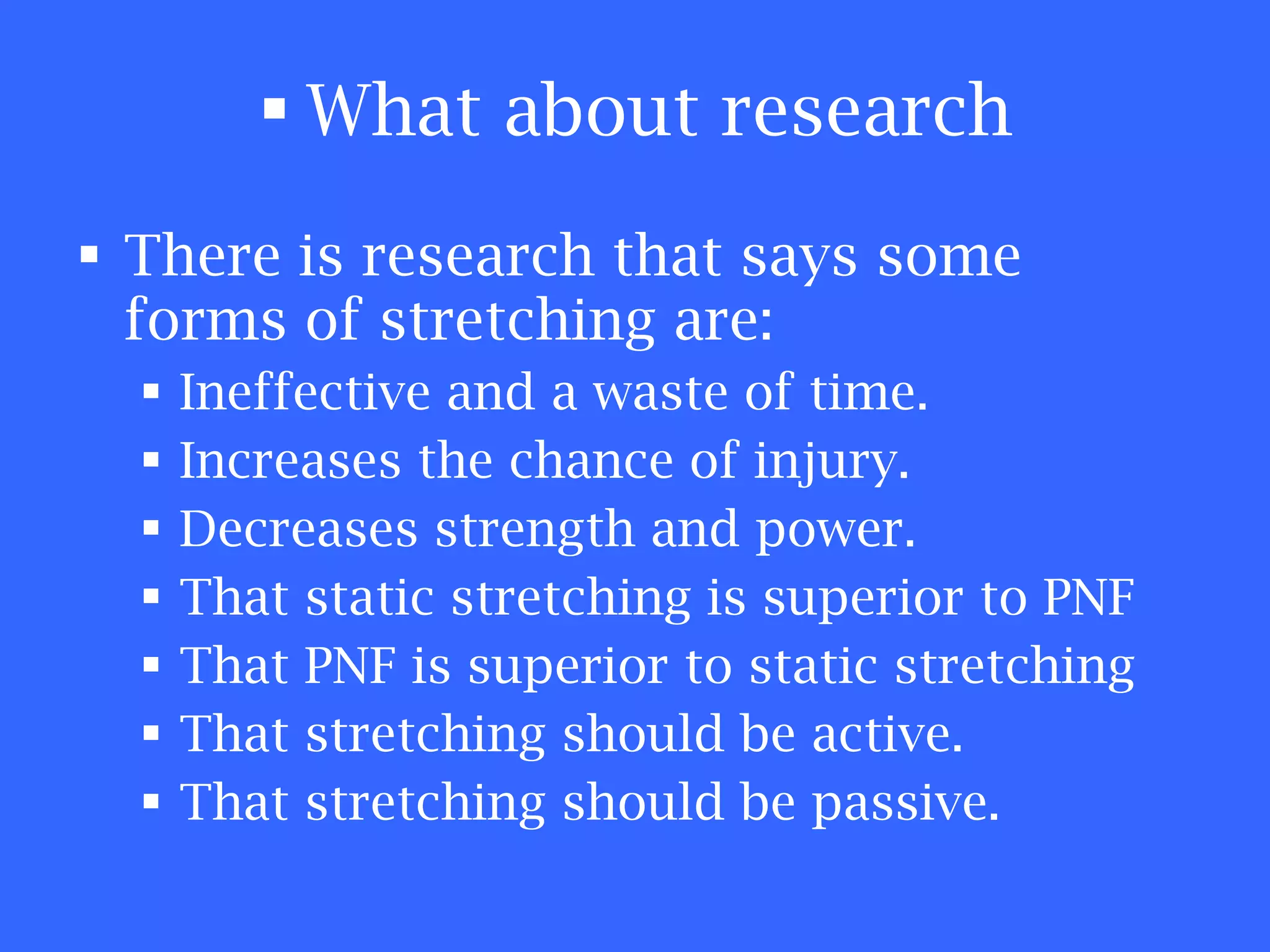What about research There is research that says some forms of stretching are: Ineffective and a waste of time. Increases the chance of injury. Decreases strength and power. That static stretching is superior to PNF That PNF is superior to static stretching That stretching should be active. That stretching should be passive. 