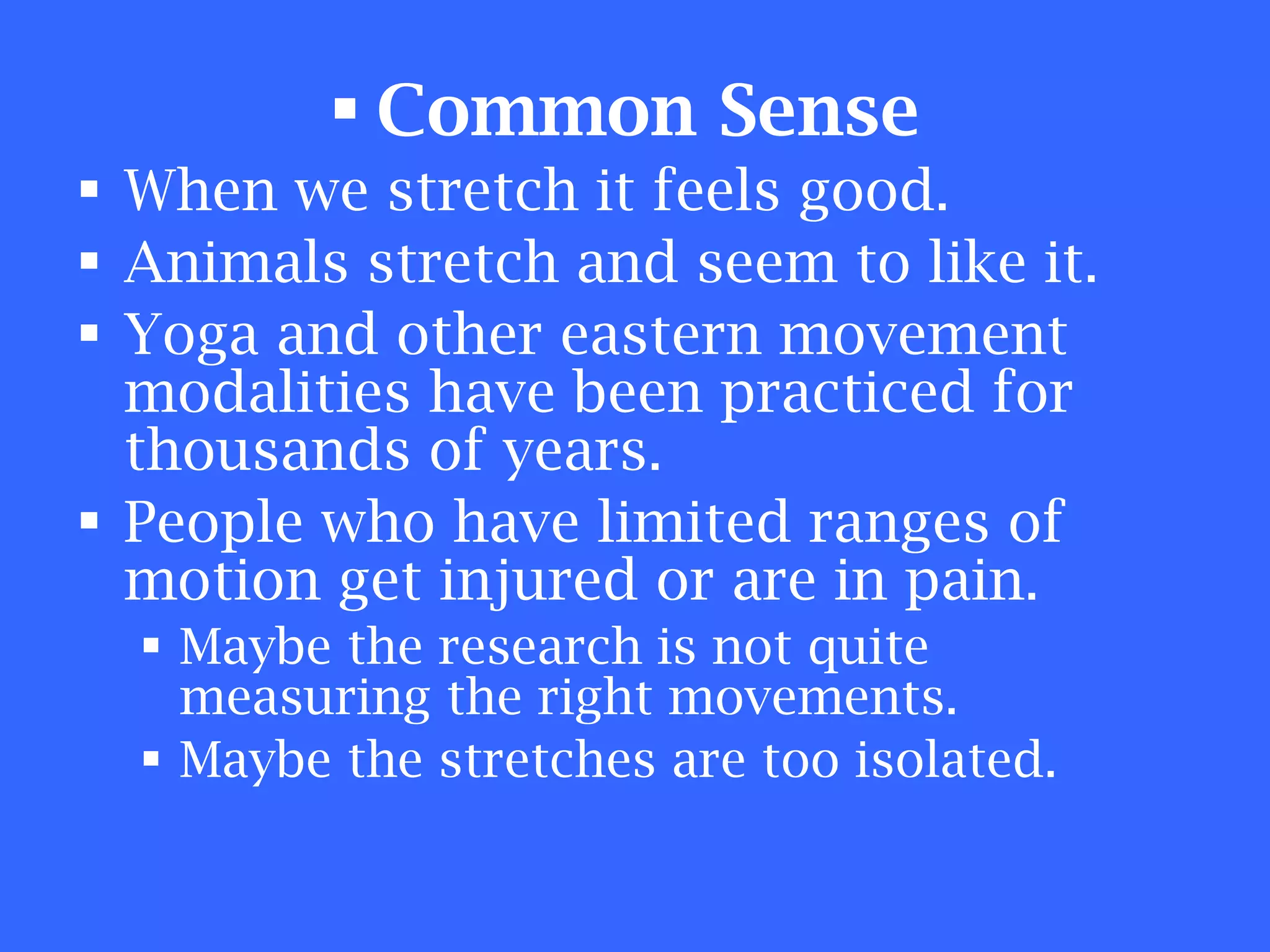 Common Sense   When we stretch it feels good. Animals stretch and seem to like it. Yoga and other eastern movement modalities have been practiced for thousands of years. People who have limited ranges of motion get injured or are in pain. Maybe the research is not quite measuring the right movements. Maybe the stretches are too isolated. 