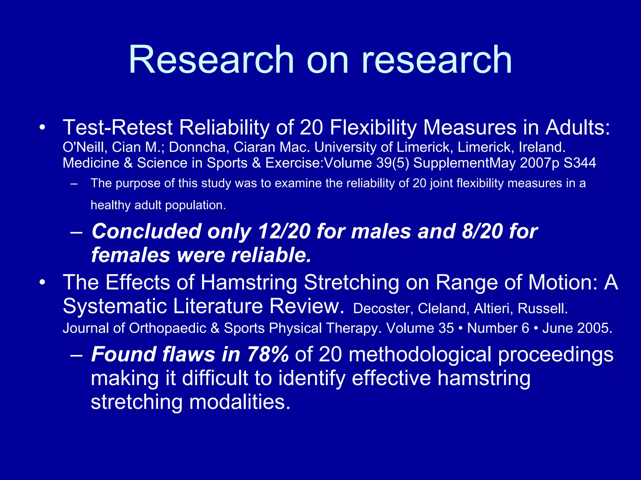 Research on research Test-Retest Reliability of 20 Flexibility Measures in Adults:   O'Neill, Cian M.; Donncha, Ciaran Mac. University of Limerick, Limerick, Ireland. Medicine & Science in Sports & Exercise:Volume 39(5) SupplementMay 2007p S344  The purpose of this study was to examine the reliability of 20 joint flexibility measures in a healthy adult population.   Concluded only 12/20 for males and 8/20 for females were reliable. The Effects of Hamstring Stretching on Range of Motion: A Systematic Literature Review.   Decoster, Cleland, Altieri, Russell. Journal of Orthopaedic & Sports Physical Therapy.  Volume 35 • Number 6 • June 2005. Found flaws in 78%  of 20 methodological proceedings making it difficult to identify effective hamstring stretching modalities. 