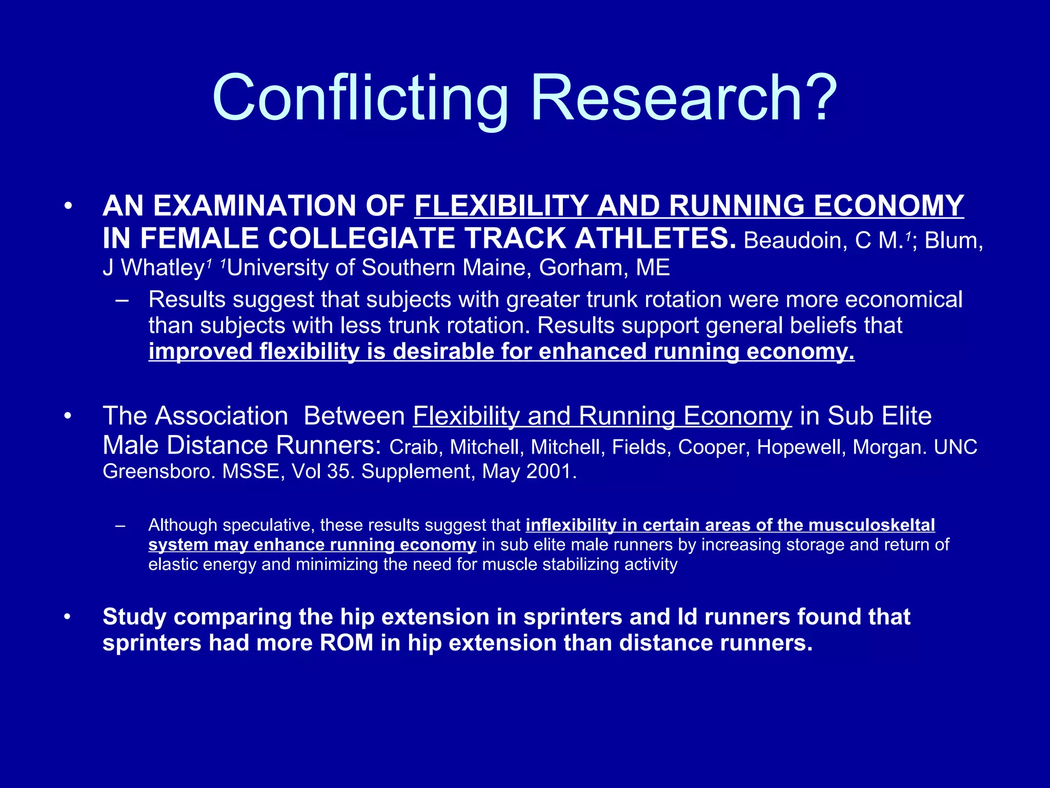 Conflicting Research? AN EXAMINATION OF  FLEXIBILITY AND RUNNING ECONOMY  IN FEMALE COLLEGIATE TRACK ATHLETES.   Beaudoin, C M. 1 ; Blum, J Whatley 1   1 University of Southern Maine, Gorham, ME Results suggest that subjects with greater trunk rotation were more economical than subjects with less trunk rotation. Results support general beliefs that  improved flexibility is desirable for enhanced running economy. The Association  Between  Flexibility and Running Economy  in Sub Elite Male Distance Runners:  Craib, Mitchell, Mitchell, Fields, Cooper, Hopewell, Morgan. UNC Greensboro. MSSE, Vol 35. Supplement, May 2001. Although speculative, these results suggest that  inflexibility in certain areas of the musculoskeltal system may enhance running economy  in sub elite male runners by increasing storage and return of elastic energy and minimizing the need for muscle stabilizing activity Study comparing the hip extension in sprinters and ld runners found that sprinters had more ROM in hip extension than distance runners. 