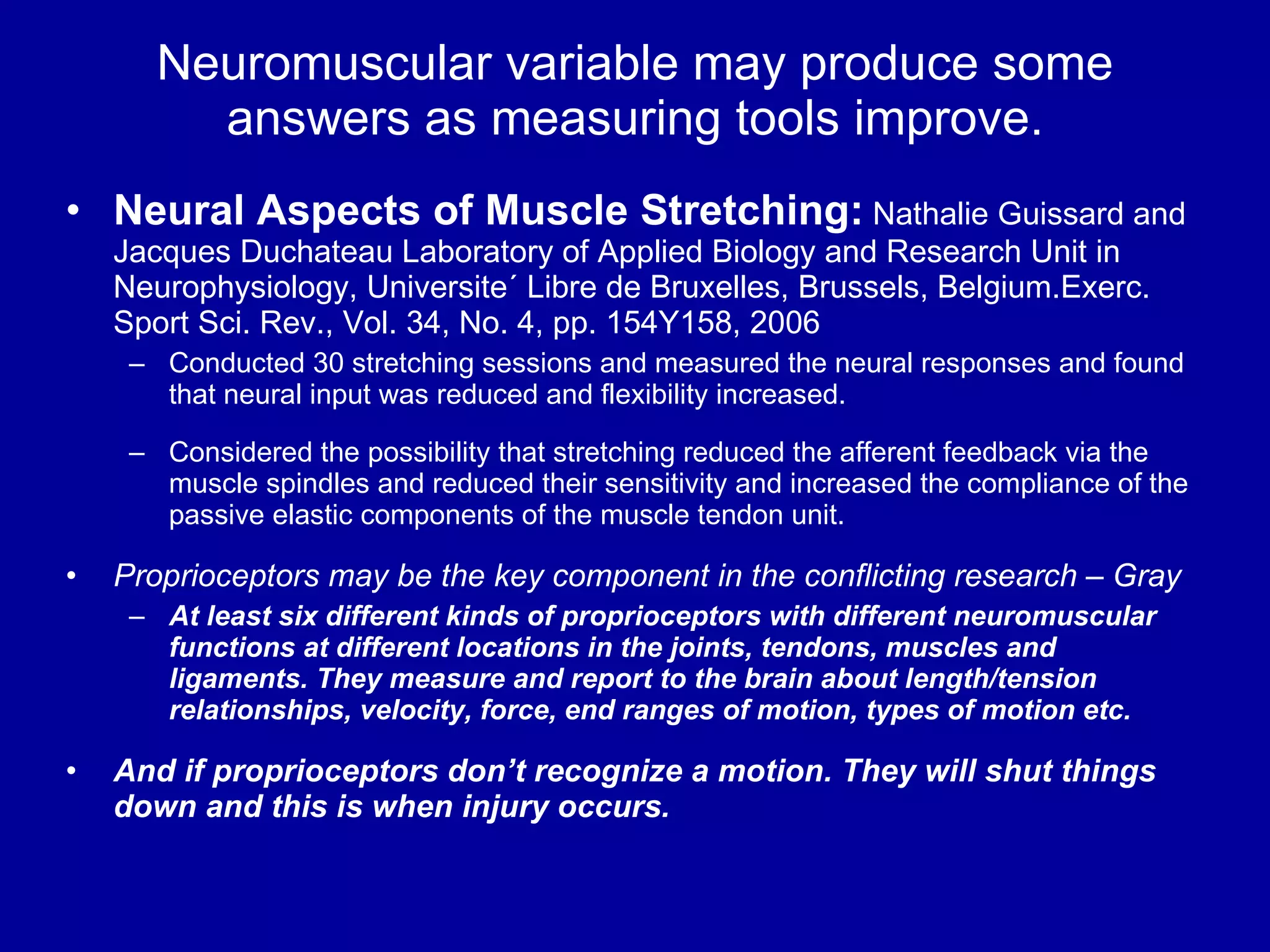 Neuromuscular variable may produce some answers as measuring tools improve. Neural Aspects of Muscle Stretching:  Nathalie Guissard and Jacques Duchateau Laboratory of Applied Biology and Research Unit in Neurophysiology, Universite´ Libre de Bruxelles, Brussels, Belgium.Exerc. Sport Sci. Rev., Vol. 34, No. 4, pp. 154Y158, 2006 Conducted 30 stretching sessions and measured the neural responses and found that neural input was reduced and flexibility increased. Considered the possibility that stretching reduced the afferent feedback via the muscle spindles and reduced their sensitivity and increased the compliance of the passive elastic components of the muscle tendon unit. Proprioceptors may be the key component in the conflicting research –   Gray   At least six different kinds of proprioceptors with different neuromuscular functions at different locations in the joints, tendons, muscles and ligaments. They measure and report to the brain about length/tension relationships, velocity, force, end ranges of motion, types of motion etc. And if proprioceptors don’t recognize a motion. They will shut things down and this is when injury occurs. 