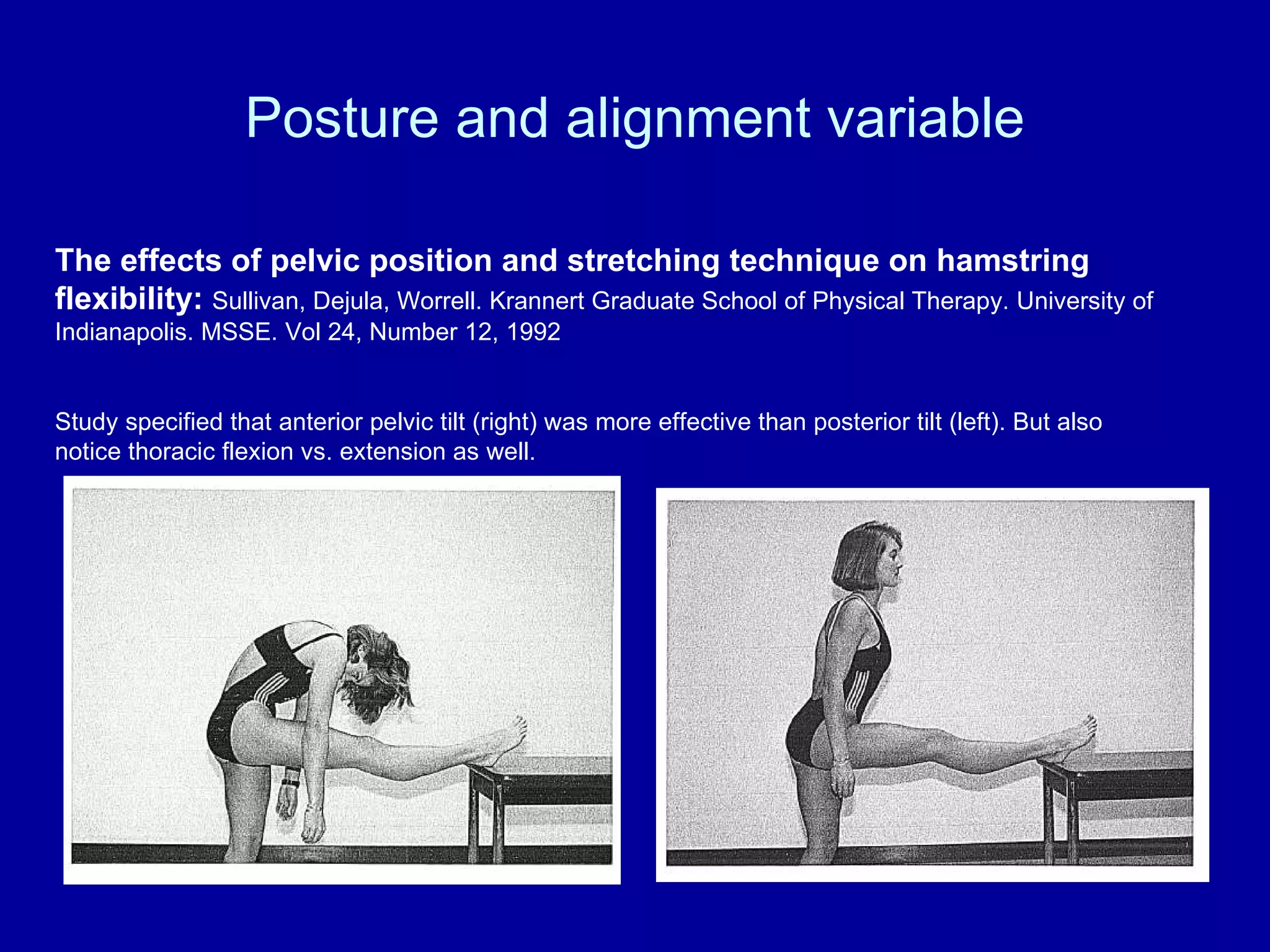 Posture and alignment variable The effects of pelvic position and stretching technique on hamstring flexibility:  Sullivan, Dejula, Worrell. Krannert Graduate School of Physical Therapy. University of Indianapolis. MSSE. Vol 24, Number 12, 1992 Study specified that anterior pelvic tilt (right) was more effective than posterior tilt (left). But also notice thoracic flexion vs. extension as well. 