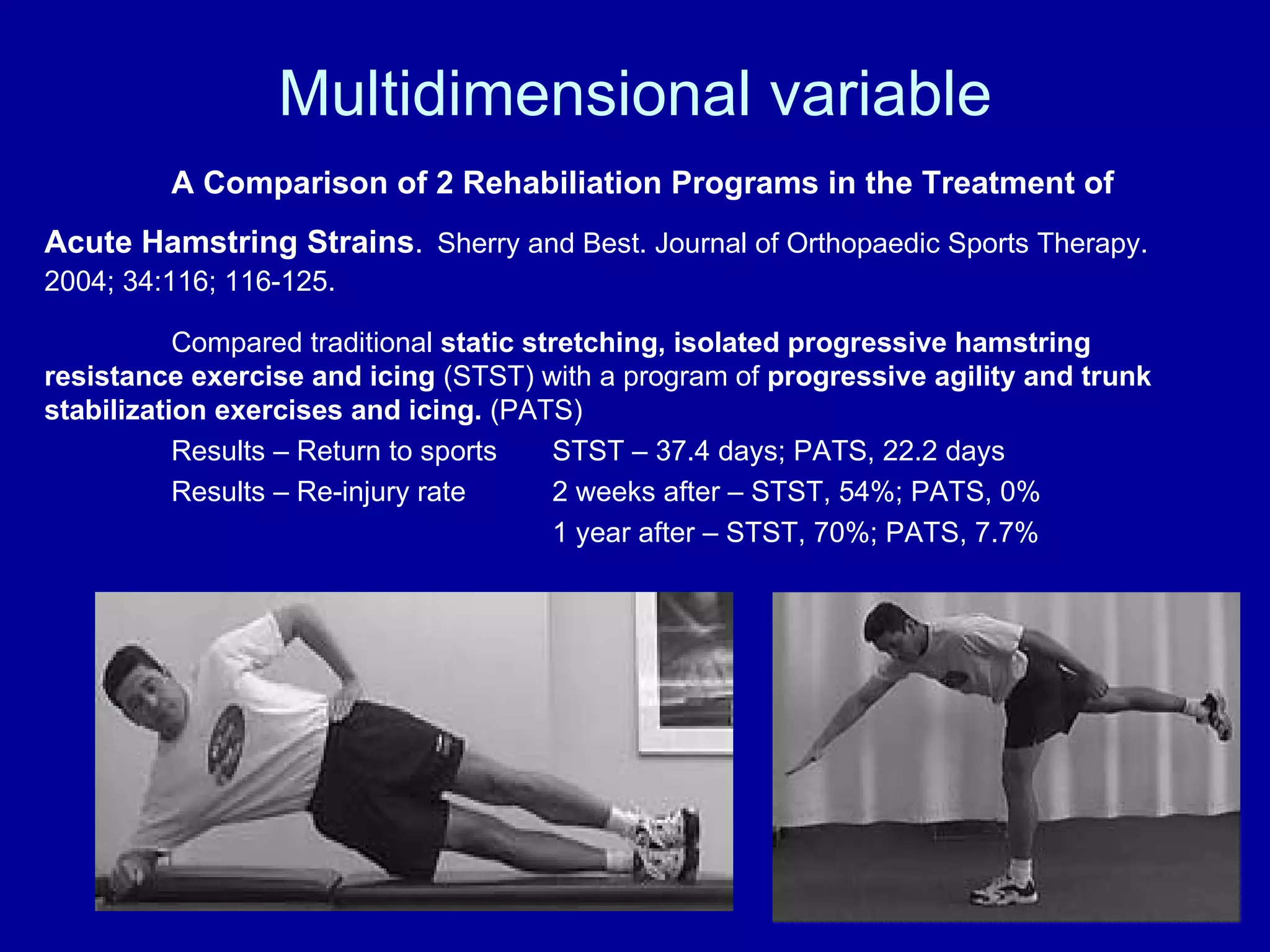 Multidimensional variable A Comparison of 2 Rehabiliation Programs in the Treatment of Acute Hamstring Strains .   Sherry and Best. Journal of Orthopaedic Sports Therapy. 2004; 34:116; 116-125. Compared traditional  static stretching, isolated progressive hamstring resistance exercise and icing  (STST) with a program of  progressive agility and trunk stabilization exercises and icing.  (PATS) Results – Return to sports STST – 37.4 days; PATS, 22.2 days Results – Re-injury rate  2 weeks after – STST, 54%; PATS, 0% 1 year after – STST, 70%; PATS, 7.7% 