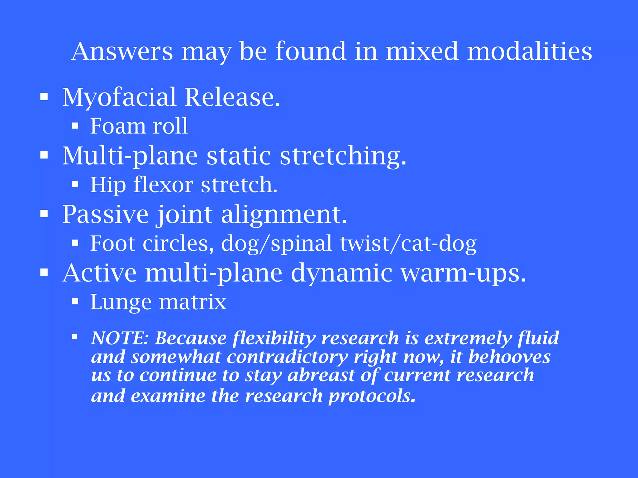 Myofacial Release.  Foam roll Multi-plane static stretching.  Hip flexor stretch. Passive joint alignment. Foot circles, dog/spinal twist/cat-dog Active multi-plane dynamic warm-ups. Lunge matrix NOTE:   Because flexibility research is extremely fluid and somewhat contradictory right now, it behooves us to continue to stay abreast of current research and examine the research protocols . Answers may be found in mixed modalities 