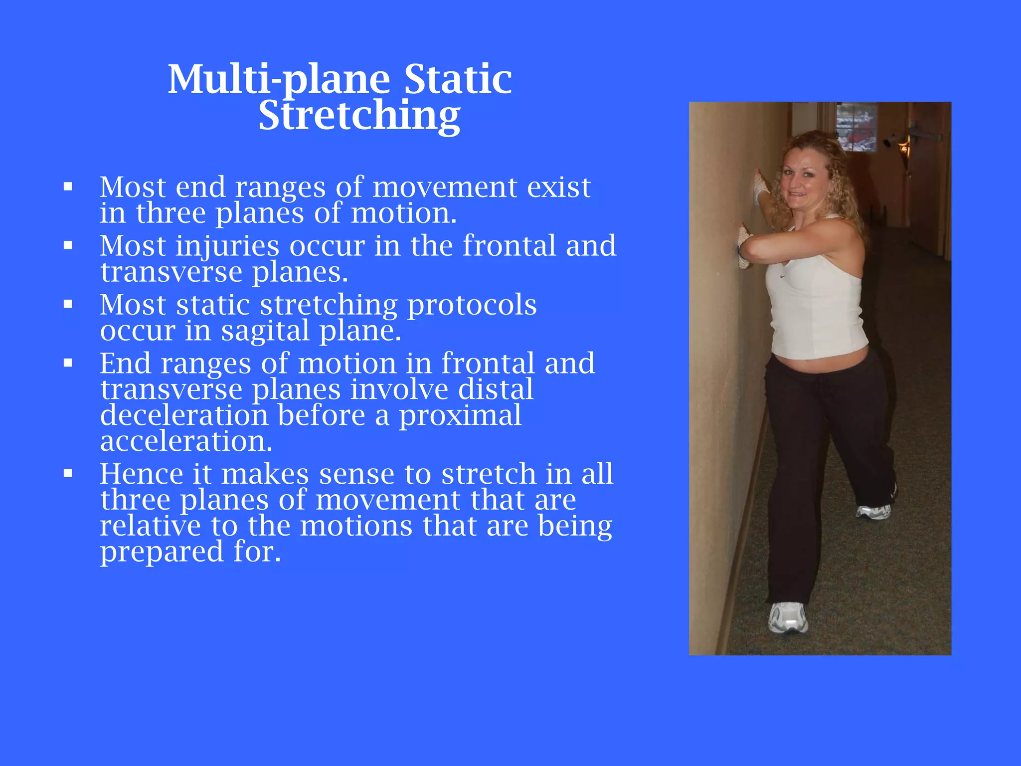 Multi-plane Static Stretching Most end ranges of movement exist in three planes of motion. Most injuries occur in the frontal and transverse planes. Most static stretching protocols occur in sagital plane. End ranges of motion in frontal and transverse planes involve distal deceleration before a proximal acceleration. Hence it makes sense to stretch in all three planes of movement that are relative to the motions that are being prepared for. 