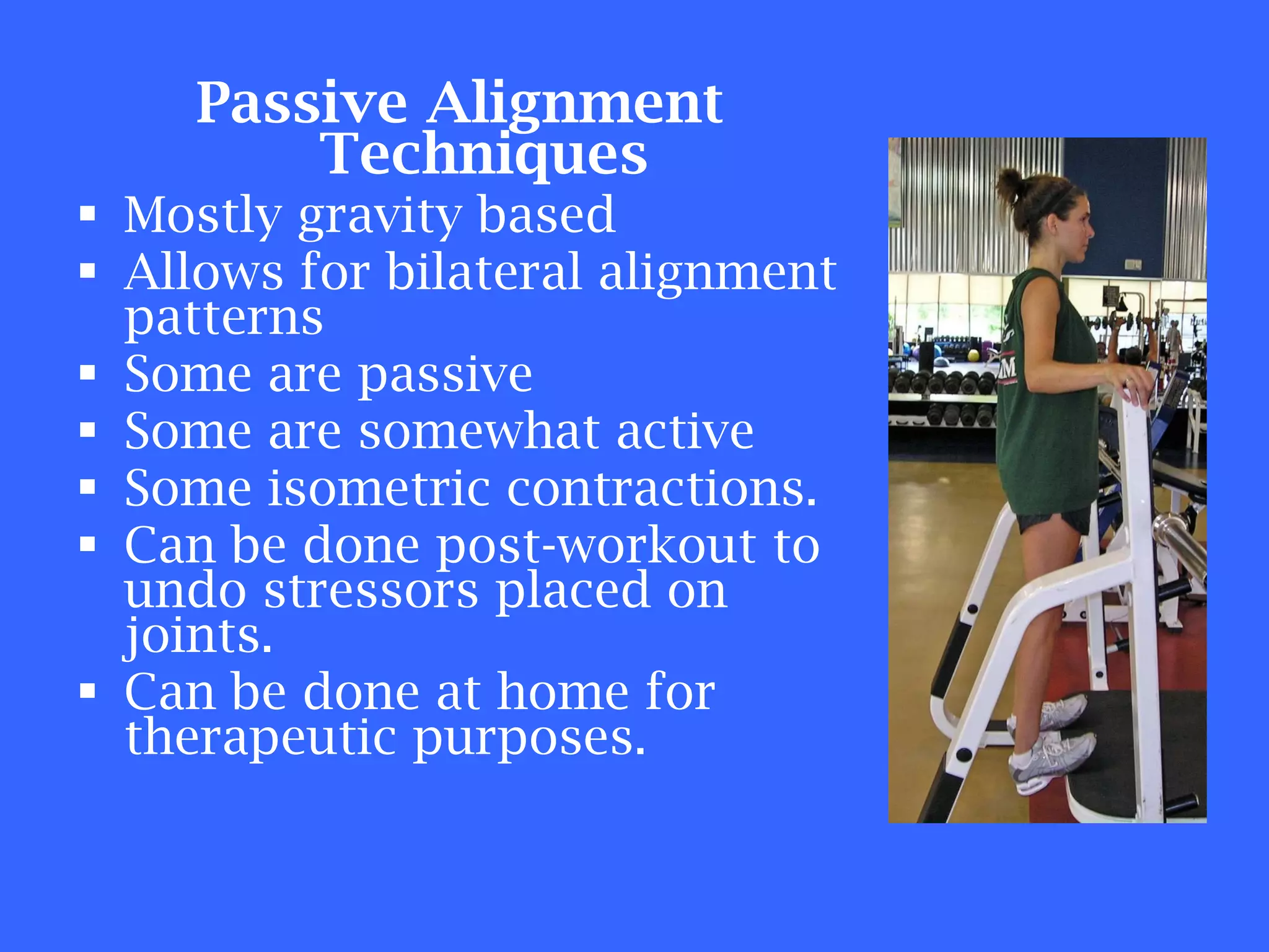 Passive Alignment Techniques Mostly gravity based Allows for bilateral alignment patterns Some are passive Some are somewhat active Some isometric contractions. Can be done post-workout to undo stressors placed on joints. Can be done at home for therapeutic purposes. 