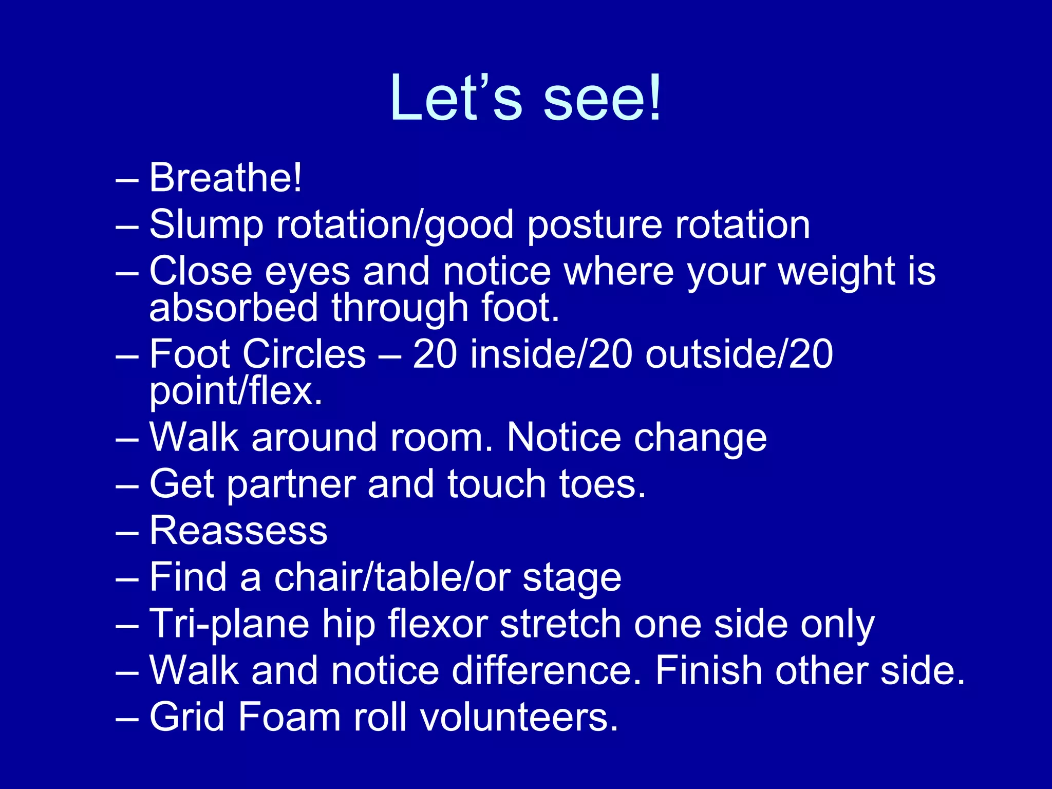 Let’s see! Breathe! Slump rotation/good posture rotation Close eyes and notice where your weight is absorbed through foot. Foot Circles – 20 inside/20 outside/20 point/flex. Walk around room. Notice change Get partner and touch toes.  Reassess Find a chair/table/or stage Tri-plane hip flexor stretch one side only Walk and notice difference. Finish other side. Grid Foam roll volunteers. 