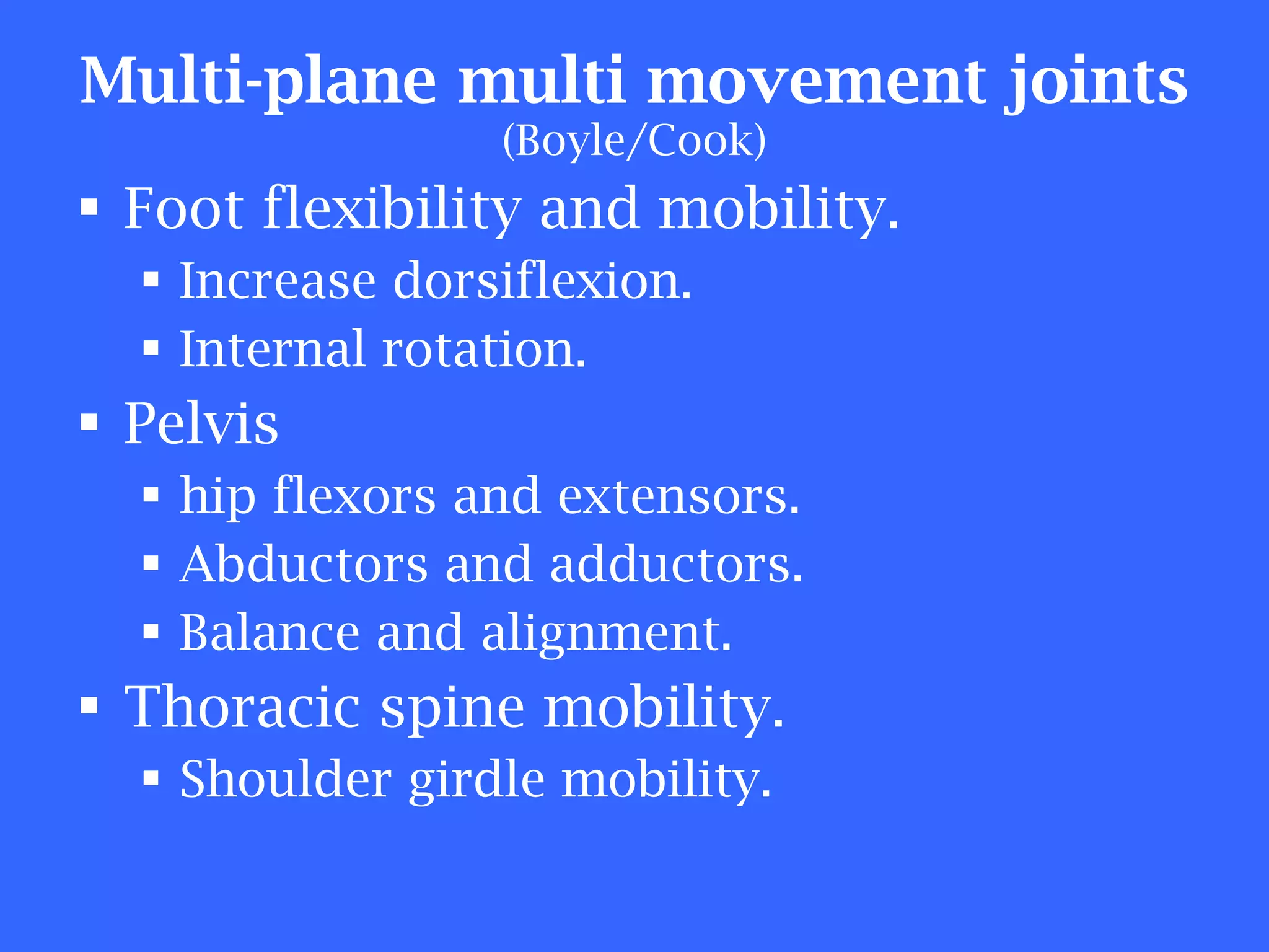 Multi-plane multi movement joints (Boyle/Cook) Foot flexibility and mobility.  Increase dorsiflexion. Internal rotation. Pelvis hip flexors and extensors. Abductors and adductors. Balance and alignment. Thoracic spine mobility. Shoulder girdle mobility. 