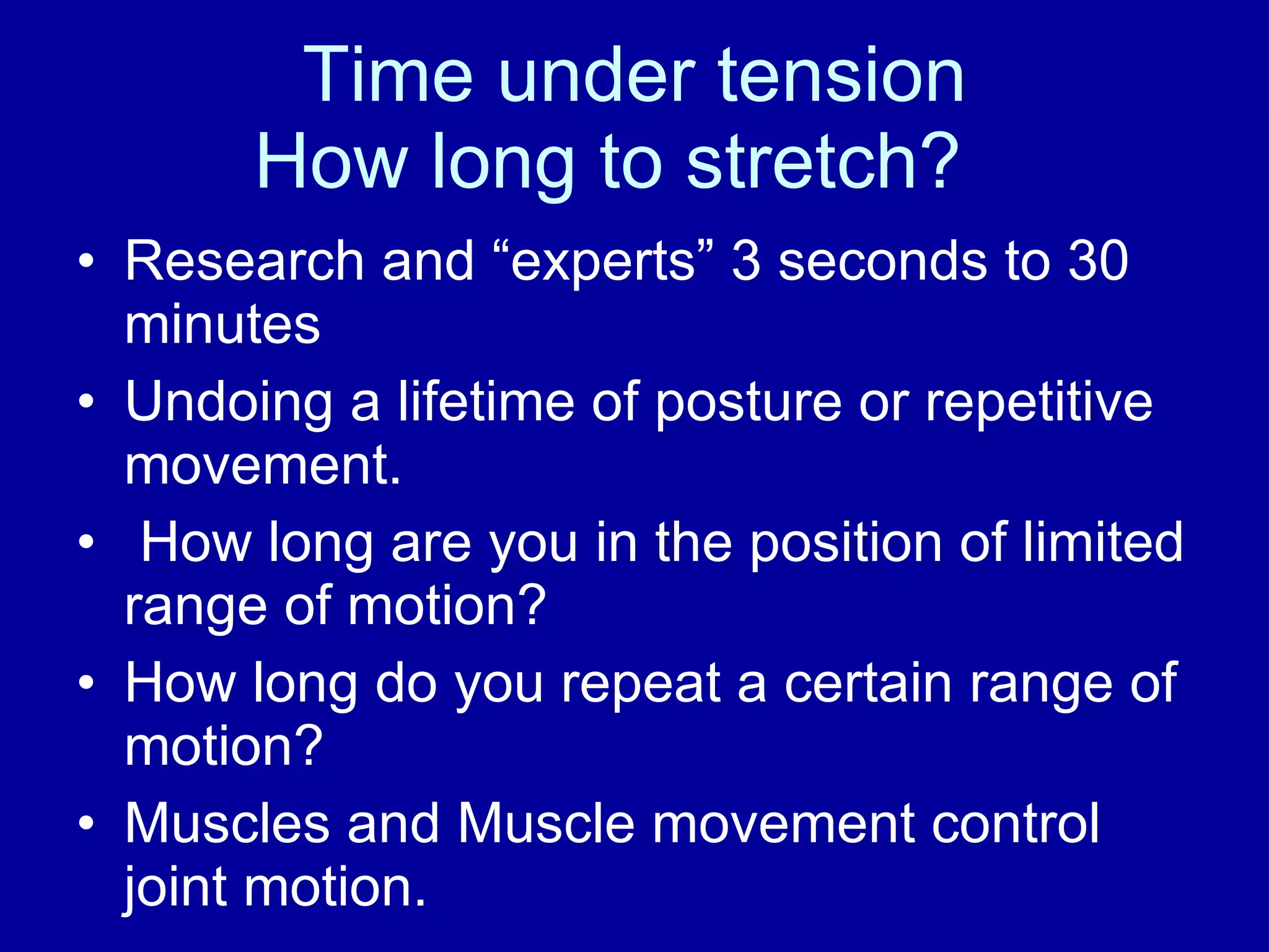 Time under tension How long to stretch? Research and “experts” 3 seconds to 30 minutes Undoing a lifetime of posture or repetitive movement. How long are you in the position of limited range of motion? How long do you repeat a certain range of motion?  Muscles and Muscle movement control joint motion. 