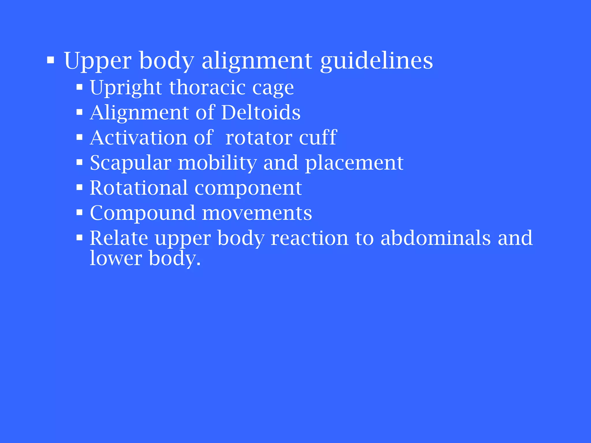 Upper body alignment guidelines Upright thoracic cage Alignment of Deltoids Activation of  rotator cuff Scapular mobility and placement Rotational component Compound movements Relate upper body reaction to abdominals and lower body. 