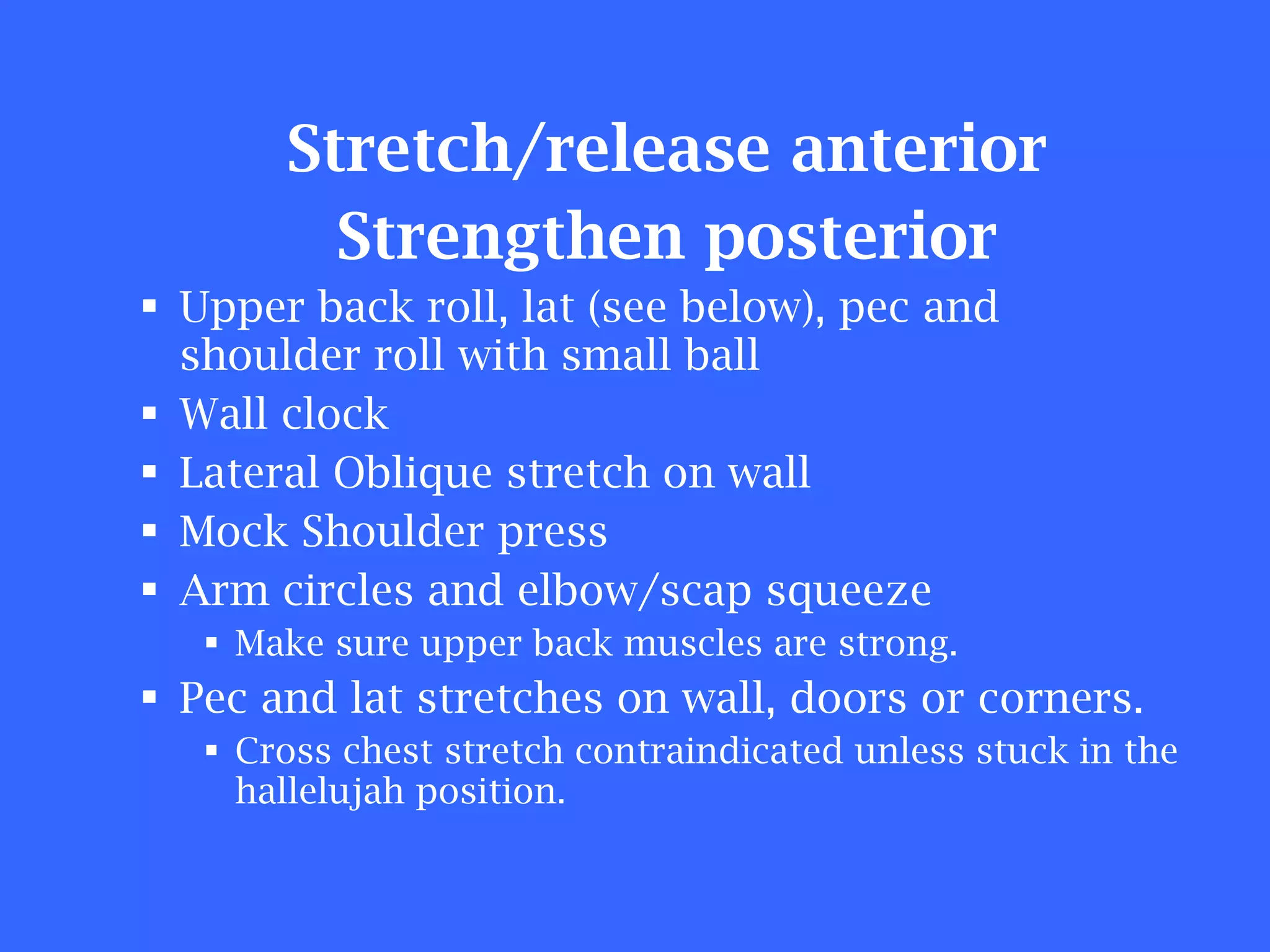 Stretch/release anterior Strengthen posterior Upper back roll, lat (see below), pec and shoulder roll with small ball Wall clock Lateral Oblique stretch on wall Mock Shoulder press Arm circles and elbow/scap squeeze Make sure upper back muscles are strong. Pec and lat stretches on wall, doors or corners. Cross chest stretch contraindicated unless stuck in the hallelujah position. 